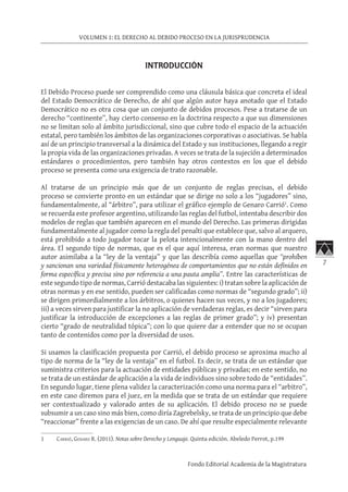 7
VOLUMEN 1: EL DERECHO AL DEBIDO PROCESO EN LA JURISPRUDENCIA
Fondo Editorial Academia de la Magistratura
INTRODUCCIÓN
El Debido Proceso puede ser comprendido como una cláusula básica que concreta el ideal
del Estado Democrático de Derecho, de ahí que algún autor haya anotado que el Estado
Democrático no es otra cosa que un conjunto de debidos procesos. Pese a tratarse de un
derecho “continente”, hay cierto consenso en la doctrina respecto a que sus dimensiones
no se limitan solo al ámbito jurisdiccional, sino que cubre todo el espacio de la actuación
estatal, pero también los ámbitos de las organizaciones corporativas o asociativas. Se habla
así de un principio transversal a la dinámica del Estado y sus instituciones, llegando a regir
la propia vida de las organizaciones privadas. A veces se trata de la sujeción a determinados
estándares o procedimientos, pero también hay otros contextos en los que el debido
proceso se presenta como una exigencia de trato razonable.
Al tratarse de un principio más que de un conjunto de reglas precisas, el debido
proceso se convierte pronto en un estándar que se dirige no solo a los “jugadores” sino,
fundamentalmente, al “árbitro”, para utilizar el gráfico ejemplo de Genaro Carrió1
. Como
se recuerda este profesor argentino, utilizando las reglas del futbol, intentaba describir dos
modelos de reglas que también aparecen en el mundo del Derecho. Las primeras dirigidas
fundamentalmente al jugador como la regla del penalti que establece que, salvo al arquero,
está prohibido a todo jugador tocar la pelota intencionalmente con la mano dentro del
área. El segundo tipo de normas, que es el que aquí interesa, eran normas que nuestro
autor asimilaba a la “ley de la ventaja” y que las describía como aquellas que “prohíben
y sancionan una variedad físicamente heterogénea de comportamientos que no están definidos en
forma específica y precisa sino por referencia a una pauta amplia”. Entre las características de
este segundo tipo de normas, Carrió destacaba las siguientes: i) tratan sobre la aplicación de
otras normas y en ese sentido, pueden ser calificadas como normas de “segundo grado”; ii)
se dirigen primordialmente a los árbitros, o quienes hacen sus veces, y no a los jugadores;
iii) a veces sirven para justificar la no aplicación de verdaderas reglas, es decir “sirven para
justificar la introducción de excepciones a las reglas de primer grado”; y iv) presentan
cierto “grado de neutralidad tópica”; con lo que quiere dar a entender que no se ocupan
tanto de contenidos como por la diversidad de usos.
Si usamos la clasificación propuesta por Carrió, el debido proceso se aproxima mucho al
tipo de norma de la “ley de la ventaja” en el futbol. Es decir, se trata de un estándar que
suministra criterios para la actuación de entidades públicas y privadas; en este sentido, no
se trata de un estándar de aplicación a la vida de individuos sino sobre todo de “entidades”.
En segundo lugar, tiene plena validez la caracterización como una norma para el “arbitro”,
en este caso diremos para el juez, en la medida que se trata de un estándar que requiere
ser contextualizado y valorado antes de su aplicación. El debido proceso no se puede
subsumir a un caso sino más bien, como diría Zagrebelsky, se trata de un principio que debe
“reaccionar” frente a las exigencias de un caso. De ahí que resulte especialmente relevante
1	 Carrió, Genaro R. (2011). Notas sobre Derecho y Lenguaje. Quinta edición. Abeledo Perrot, p.199
 