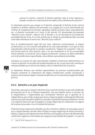 70
COLECCIÓN CUADERNOS DE ANÁLISIS DE LA JURISPRUDENCIA
Capítulo II: El debido proceso en la Jurisprudencia del Tribunal Constitucional
autoriza la creación y supresión de Distritos Judiciales, Salas de Cortes Superiores y
Juzgados, cuando así se requiera para la más rápida y eficaz administración de justicia”71
.
Es importante precisar que aunque en el derecho comparado el derecho al juez natural
comporte el atributo subjetivo del procesado a ser juzgado por un juez determinado por
criterios de competencia territorial, capacidad, actitud, presunta mayor especialización,
etc., el derecho reconocido en el inciso 3) del artículo 139, denominado precisamente
“derecho al juez natural”, subyace solo el derecho a no ser desviado de la jurisdicción
preestablecida por la ley. Es en este sentido que le otorga la comunidad jurídica nacional
como debe entenderse el nomen iuris “derecho al juez natural”.
Pero la predeterminación legal del juez hace referencia exclusivamente al órgano
jurisdiccional y no a la creación anticipada de las salas especializadas. Es así que las salas
especializadas anticorrupción no pueden considerarse “órganos de excepción”, toda vez
que forman parte de otras diversas salas, a las que únicamente se les ha encomendado
ciertas materias. La noción de “juez u órgano excepcional”, entonces, no debe confundirse
con la de jurisdicciones especializadas, estas últimas nacionalmente permitidas.
Asimismo, la creación de salas especializadas mediante resoluciones administrativas no
vulnera el derecho a la jurisdicción predeterminada por ley, ya que éstas solo constituyen
subespecialidades que vuelven más rápida y eficaz la administración de justicia.
Es importante destacar que resultan improcedentes los procesos constitucionales que
busquen cuestionar la competencia del órgano jurisdiccional cuando corresponda a
aspectos estrictamente legales, tratando de delimitar así el contenido protegido del debido
proceso.
II.5.4. Derecho a un juez imparcial	
Ahora bien, para que se respete el derecho al juez natural no basta con que esté establecido
previamente por la ley el tribunal competente, sino que también ejerza su función con
la independencia e imparcialidad que corresponde. Mientras que la garantía de la
independencia,porunlado,aseguraqueeljuezuórganojuzgadorseabstengadeinfluencias
externas por parte de poderes públicos o privados, la garantía de la imparcialidad se vincula
a la exigencia interna de que el juzgador no tenga ningún tipo de compromiso con alguna
de las partes procesales o con el resultado del proceso.
El derecho al juez imparcial se identifica con dos vertientes: subjetiva, la cual asegura que el
juez u órgano llamado a decidir sobre el litigio no tenga ningún tipo de interés personal; y
objetiva,segúnlacualtodapersonatienederechoaserjuzgadaenelmarcodedeterminadas
condiciones orgánicas y funcionales que aseguren la parcialidad del juzgador. Y es que tal
71	 Exp. N° 01937-2006-HC/TC, FJ. 2.
 