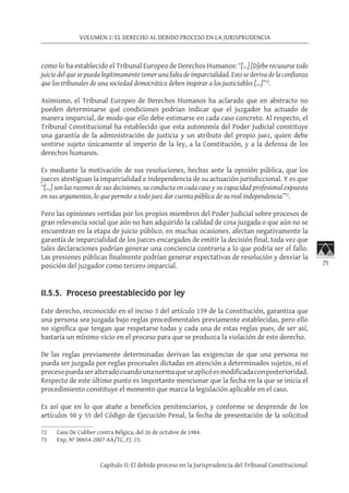 71
VOLUMEN 1: EL DERECHO AL DEBIDO PROCESO EN LA JURISPRUDENCIA
Capítulo II: El debido proceso en la Jurisprudencia del Tribunal Constitucional
como lo ha establecido el Tribunal Europeo de Derechos Humanos: “[…] [D]ebe recusarse todo
juicio del que se pueda legítimamente temer una falta de imparcialidad. Esto se deriva de la confianza
que los tribunales de una sociedad democrática deben inspirar a los justiciables […]”72
.
Asimismo, el Tribunal Europeo de Derechos Humanos ha aclarado que en abstracto no
pueden determinarse qué condiciones podrían indicar que el juzgador ha actuado de
manera imparcial, de modo que ello debe estimarse en cada caso concreto. Al respecto, el
Tribunal Constitucional ha establecido que esta autonomía del Poder Judicial constituye
una garantía de la administración de justicia y un atributo del propio juez, quien debe
sentirse sujeto únicamente al imperio de la ley, a la Constitución, y a la defensa de los
derechos humanos.
Es mediante la motivación de sus resoluciones, hechas ante la opinión pública, que los
jueces atestiguan la imparcialidad e independencia de su actuación jurisdiccional. Y es que
“[…] son las razones de sus decisiones, su conducta en cada caso y su capacidad profesional expuesta
en sus argumentos, lo que permite a todo juez dar cuenta pública de su real independencia”73
.
Pero las opiniones vertidas por los propios miembros del Poder Judicial sobre procesos de
gran relevancia social que aún no han adquirido la calidad de cosa juzgada o que aún no se
encuentran en la etapa de juicio público, en muchas ocasiones, afectan negativamente la
garantía de imparcialidad de los jueces encargados de emitir la decisión final, toda vez que
tales declaraciones podrían generar una conciencia contraria a lo que podría ser el fallo.
Las presiones públicas finalmente podrían generar expectativas de resolución y desviar la
posición del juzgador como tercero imparcial.
II.5.5. Proceso preestablecido por ley
Este derecho, reconocido en el inciso 3 del artículo 139 de la Constitución, garantiza que
una persona sea juzgada bajo reglas procedimentales previamente establecidas, pero ello
no significa que tengan que respetarse todas y cada una de estas reglas pues, de ser así,
bastaría un mínimo vicio en el proceso para que se produzca la violación de este derecho.
De las reglas previamente determinadas derivan las exigencias de que una persona no
pueda ser juzgada por reglas procesales dictadas en atención a determinados sujetos, ni el
procesopuedaseralteradocuandounanormaqueseaplicóesmodificadaconposterioridad.
Respecto de este último punto es importante mencionar que la fecha en la que se inicia el
procedimiento constituye el momento que marca la legislación aplicable en el caso.
Es así que en lo que atañe a beneficios penitenciarios, y conforme se desprende de los
artículos 50 y 55 del Código de Ejecución Penal, la fecha de presentación de la solicitud
72	 Caso De Cubber contra Bélgica, del 26 de octubre de 1984.
73	 Exp. N° 00654-2007-AA/TC, FJ. 23.
 