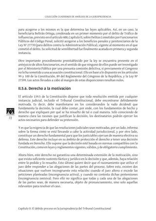 72
COLECCIÓN CUADERNOS DE ANÁLISIS DE LA JURISPRUDENCIA
Capítulo II: El debido proceso en la Jurisprudencia del Tribunal Constitucional
para acogerse a los mismos es la que determina las leyes aplicables. Así, en un caso, la
beneficiaria Beltrán Ortega, condenada en un primer momento por el delito de Tráfico de
Influencias,previstoenelartículo400,CapítuloII,sobreDelitosCometidosporFuncionarios
Públicos del Código Penal, solicitó acogerse a los beneficios penales y penitenciarios de la
Ley Nº 27770 (para delitos contra la Administración Pública), vigente al momento en el que
cometió el delito. Su solicitud de semilibertad fue finalmente acatada en primera y segunda
instancia.
Otro importante procedimiento preestablecido por la ley se encuentra presente en el
antejuicio de altos funcionarios, en el sentido de que ninguno de ellos puede ser investigado
por el Ministerio Público por una presunta comisión delictiva, si previamente el Congreso
no lo ha sometido a una acusación constitucional. Ello en base a lo dispuesto en los artículos
99 y 100 de la Constitución, 89 del Reglamento del Congreso de la República, y la Ley Nº
27399. Los actos llevados a cabo al margen de estas disposiciones resultan nulos.
	
II.5.6. Derecho a la motivación
El artículo 139.5 de la Constitución dispone que toda resolución emitida por cualquier
instancia judicial, incluido el Tribunal Constitucional, debe encontrarse debidamente
motivada. Es decir, debe manifestarse en los considerandos la radio decidendi que
fundamenta la decisión, la cual debe contar, por ende, con los fundamentos de hecho y
derecho que expliquen por qué se ha resuelto de tal o cual manera. Solo conociendo de
manera clara las razones que justifican la decisión, los destinatarios podrán ejercer los
actos necesarios para defender su pretensión.
Y es que la exigencia de que las resoluciones judiciales sean motivadas, por un lado, informa
sobre la forma como se está llevando a cabo la actividad jurisdiccional, y por otro lado,
constituye un derecho fundamental para que los justiciables ejerzan de manera efectiva su
defensa. Este derecho incluye en su ámbito de protección el derecho a tener una decisión
fundada en Derecho. Ello supone que la decisión esté basada en normas compatibles con la
Constitución,comoenleyesyreglamentosvigentes,válidos,ydeobligatoriocumplimiento.
Ahora bien, este derecho no garantiza una determinada extensión de la motivación, sino
que exista suficiente sustento fáctico y jurídico en la decisión y que, además, haya relación
entre lo pedido y lo resuelto. Esto último quiere decir que el razonamiento que utilice el
juez debe responder a las alegaciones de las partes del proceso. Sobre esto, existen dos
situaciones que vuelven incongruente esta relación: cuando el juez altera o excede las
peticiones planteadas (incongruencia activa), y cuando no contesta dichas pretensiones
(incongruencia omisiva). Pero ello no significa que todas y cada una de las alegaciones
de las partes sean, de manera necesaria, objeto de pronunciamiento, sino solo aquellas
relevantes para resolver el caso.
 