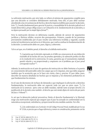 73
VOLUMEN 1: EL DERECHO AL DEBIDO PROCESO EN LA JURISPRUDENCIA
Capítulo II: El debido proceso en la Jurisprudencia del Tribunal Constitucional
La suficiente motivación, por otro lado, se refiere al mínimo de argumentos exigible para
que una decisión se considere debidamente motivada. Para ello, el juez debe razonar
atendiendo a las circunstancias de hecho y derecho imprescindibles para asumir la decisión.
Esto “[…] resulta fundamental para apreciar la justicia y razonabilidad de la decisión judicial en el
Estado democrático, porque obliga al juez a ser exhaustivo en la fundamentación de su decisión y a
no dejarse persuadir por la simple lógica formal”74
.
Pero la motivación deviene en defectuosa cuando, además de carecer de argumentos
jurídicos y fácticos sólidos, ocurren dos presupuestos. Primero, cuando de las premisas
previamente establecidas por el juez resulte una inferencia inválida; y segundo, cuando
exista tal incoherencia narrativa en el discurso, que vuelva confusa la fundamentación de
la decisión. La motivación debe ser, pues, lógica y coherente.
Tal es así que, en el ámbito penal, el derecho a la debida motivación:
“[…] garantiza que la decisión expresada en el fallo sea consecuencia de una deducción
razonable de los hechos del caso, las pruebas aportadas y la valoración jurídica de ellas
en la resolución de la controversia. En suma, garantiza que el razonamiento empleado
guarde relación y sea proporcionado y congruente con el problema que al juez penal
corresponde resolver”75
.
Además, la motivación en el auto de apertura de instrucción no debe limitarse a la puesta
en conocimiento del justiciable sobre los cargos que se le imputan, sino que debe asegurar
también que la acusación que se le hace sea cierta, clara y precisa. El juez debe, pues,
describir de manera detallada los hechos que se imputan y los elementos probatorios en
que fundamentan los mismos.
En el caso de decisiones de rechazo de demanda o que impliquen la afectación a derechos
fundamentales, la motivación debe ser especial, toda vez que en estos casos “[…] la
motivación de la sentencia opera como un doble mandato, referido tanto al propio derecho a la
justificación de la decisión como también al derecho que está siendo objeto de restricción por parte
del Juez o Tribunal”76
.
Es así que la detención judicial preventiva, límite al derecho fundamental a la libertad,
exige una motivación especial que asegure que el juez ha actuado en conformidad con la
naturaleza excepcional, subsidiaria y proporcional de esta medida cautelar. Por ello:
“[…] de conformidad con el artículo 135 del Código Procesal Penal, modificado por la Ley
N° 27226, es preciso que se haga referencia y tomen en consideración, juntamente con las
74	 Exp. N° 00728-2008-HC/TC, FJ. 7.
75	 Exp. N° 1230-2002-HC/TC, FJ. 11.
76	 Exp. N° 00728-2008-HC/TC, FJ. 7.
 