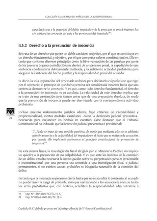 74
COLECCIÓN CUADERNOS DE ANÁLISIS DE LA JURISPRUDENCIA
Capítulo II: El debido proceso en la Jurisprudencia del Tribunal Constitucional
características y la gravedad del delito imputado y de la pena que se podrá imponer, las
circunstancias concretas del caso y las personales del imputado”77
.
II.5.7. Derecho a la presunción de inocencia
Se trata de un derecho que posee un doble carácter: subjetivo, por el que se constituye en
un derecho fundamental, y objetivo, por el que comporta valores constitucionales. Ello en
tanto que contiene diversos principios como la libre valoración de las pruebas por parte
de los jueces u órganos jurisdiccionales dentro de un proceso penal, la expedición de una
sentencia condenatoria debidamente motivada, y la suficiente actividad probatoria para
asegurar la existencia del hecho punible y la responsabilidad penal del acusado.
Es decir, la sola imputación del procesado no basta para declararlo culpable sino que rige,
por el contrario, el principio de que dicha persona sea considerada inocente hasta que una
sentencia demuestre lo contrario. Y es que, como todo derecho fundamental, el derecho
a la presunción de inocencia no es absoluto. La relatividad de este derecho implica que
se trate de una presunción iuris tántum antes que de una presunción absoluta, de modo
que la presunción de inocencia puede ser desvirtuada con la correspondiente actividad
probatoria.
Incluso nuestro ordenamiento jurídico admite, bajo criterios de razonabilidad y
proporcionalidad, ciertas medidas cautelares −como la detención judicial preventiva−
necesarias para esclarecer los hechos en cuestión. Cabe destacar que el Tribunal
Constitucional ha indicado que la detención judicial preventiva o provisional:
“[…] [n]o se trata de una medida punitiva, de modo que mediante ella no se adelanta
opinión respecto a la culpabilidad del imputado en el ilícito que es materia de acusación,
por cuanto ello implicaría quebrantar el principio constitucional de presunción de
inocencia”78
.
En esta misma línea, la investigación fiscal dirigida por el Ministerio Público no implica
un quiebre a la presunción de no culpabilidad. Y es que ante los indicios de la comisión
de un delito, resulta necesaria la investigación sobre su perpetración pero es irrazonable
e inconstitucional que una persona sea sometida a una investigación fiscal o judicial
permanentes, si no existen causas probables ni búsqueda razonable de la comisión del
delito.
En tanto que la inocencia se presume cierta hasta que no se acredite lo contrario, el acusado
no puede tener la carga de probarla, sino que corresponde a los acusadores realizar todos
los actos probatorios que, con certeza, acrediten la responsabilidad administrativa o
77	 Exp. N° 1260-2002-HC/TC, FJ. 7.
78	 Exp. N° 03965-2006-HC/TC, FJ. 4.
 