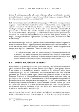 75
VOLUMEN 1: EL DERECHO AL DEBIDO PROCESO EN LA JURISPRUDENCIA
Capítulo II: El debido proceso en la Jurisprudencia del Tribunal Constitucional
judicial de las imputaciones. Pero, la lesión del derecho a la presunción de inocencia se
realiza tanto cuando se sanciona sin prueba fehaciente como cuando se responsabiliza al
investigado por actos u omisiones que no cometió.
Es la existencia de una sentencia firme la única que puede determinar si una persona es
culpable o si se mantiene en estado de inocencia. Mientras ello no ocurra, toda persona
debe ser considerada inocente antes y durante el proceso. En esta lógica, el principio
indubio pro reo exige que, ante un caso de duda sobre la responsabilidad del imputado, el
juez resuelva de la manera más favorable para éste; es decir, absolviéndolo de todo cargo
antes que condenándolo. Este principio se fundamenta en el derecho a la presunción de
inocencia, y el reconocimiento constitucional de la defensa de la persona humana y el
respeto a su dignidad como fin supremo de la sociedad y el Estado (artículo 1 de la Carta
Fundamental).
Es importante notar que mientras la presunción de inocencia protege que a falta de pruebas
no se condene a una persona, el principio indubio pro reo supone la existencia de pruebas, las
cuales, sin embargo, no son suficientes para determinar con plena certeza la culpabilidad o
inocencia del imputado. Sobre esto el Tribunal ha señalado que:
“[…] La sentencia, en ambos casos, será absolutoria, bien por falta de pruebas (presunción
de inocencia), bien porque la insuficiencia de las mismas -desde el punto de vista subjetivo
del juez- genera duda de la culpabilidad del acusado (indubio pro reo), lo que da lugar a las
llamadas sentencias absolutorias de primer y segundo grado, respectivamente”79
.
	
II.5.8. Derecho a la pluralidad de instancia
Es constitutivo del quehacer jurisdiccional que las decisiones judiciales de un juez de primer
grado puedan ser revisadas por las cortes o tribunales de segundo grado, porque el error
o falla humana en la interpretación del hecho y derecho es una posibilidad que no puede
quedar desprotegida. Por ello, el derecho a la pluralidad de instancias tiene como finalidad
garantizar que lo resuelto por un órgano jurisdiccional pueda ser revisado en instancias
superiores a través de los correspondientes medios impugnatorios formulados dentro del
plazo legal lo cual no implica, de manera necesaria, que todas las pretensiones planteadas
por medio de recursos impugnatorios sean amparadas, ni que cada planteamiento en
el medio impugnatorio sea objeto de pronunciamiento. Tampoco implica que todas
las resoluciones emitidas al interior del proceso puedan ser objeto de impugnación;
corresponde al legislador determinar en qué casos, aparte de la resolución que pone fin a
la instancia, puede proceder la impugnación.
Aunque el inciso 6) del artículo 139 no precise la cantidad de instancias a las que es posible
recurrir, el contenido constitucional protegido en este derecho exige que, por lo menos,
79	 Exp. N° 00728-2008-HC/TC, FJ. 37.
 