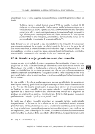 77
VOLUMEN 1: EL DERECHO AL DEBIDO PROCESO EN LA JURISPRUDENCIA
Capítulo II: El debido proceso en la Jurisprudencia del Tribunal Constitucional
el delito con el que se venía juzgando al procesado ni que aumente la pena impuesta en un
inicio.
“[…] Como expresa el artículo único de la Ley N° 27454, que modifica el artículo 300 del
Código de Procedimientos Penales, ‘si el recurso de nulidad es interpuesto por uno o
varios sentenciados, la Corte Suprema sólo puede confirmar o reducir la pena impuesta y
pronunciarse sobre el asunto materia de impugnación’, salvo que el medio impugnatorio
haya sido interpuesto también por el Ministerio Público, en cuyo caso ‘la Corte Suprema
podrá modificar la pena impugnada, aumentándola o disminuyéndola, cuando ésta no
corresponda a las circunstancias de la comisión del delito’”81
.
Cabe destacar que en sede penal, la sala emplazada tiene la obligación de suministrar
gratuitamente copias de los actuados para la interposición del recurso de queja. Es así
que en una resolución, el Tribunal Constitucional consideró ilegal la actuación de una sala
emplazada que apercibió al recurrente a que asumiera el costo de los actuados solicitados,
amenazándolo, en caso contrario, con dejar sin efecto el recurso de queja.
II.5.10. Derecho a ser juzgado dentro de un plazo razonable
Aunque no está contemplado de manera expresa en la Constitución, el derecho a ser
juzgado en un plazo razonable constituye una manifestación implícita del derecho a la
libertad y, en este sentido, se fundamenta en el respeto a la dignidad humana. Y es que
tiene por finalidad que las personas que tienen una relación procesal no se encuentren
indefinidamente en la incertidumbre e inseguridad jurídica sobre el reconocimiento de su
derecho afectado o sobre la responsabilidad o no del denunciado por los hechos materia de
la controversia.
En este sentido, el derecho a un plazo razonable asegura que el trámite de acusación se
realice prontamente, y que la duración del proceso tenga un límite temporal entre su inicio
y fin. Pero de este derecho no solo deriva la exigencia de obtener un pronunciamiento
de fondo en un plazo razonable, sino que supone, además, el cumplimiento, en tiempo
oportuno, de la decisión de fondo en una sentencia firme. Aunque estas exigencias se
predican esencialmente en procesos constitucionales de la libertad, pueden extenderse
perfectamente a cualquier tipo de proceso jurisdiccional.
En tanto que el plazo razonable constituye un concepto jurídico indeterminado
temporalmente, la declaración de su afectación no está vinculada de manera absoluta
prima facie a una norma jurídica nacional que la señale sino a un análisis judicial casuístico
en el que se debe tomar en consideración varios factores determinantes para condenar su
incumplimiento, como la complejidad del asunto, la naturaleza del caso, el comportamiento
del recurrente y la actuación de las autoridades administrativas. Respecto de la valoración
81	 Exp. N° 1231-2002-HC/TC, FJ. 2.
 
