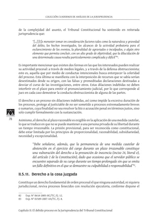 78
COLECCIÓN CUADERNOS DE ANÁLISIS DE LA JURISPRUDENCIA
Capítulo II: El debido proceso en la Jurisprudencia del Tribunal Constitucional
de la complejidad del asunto, el Tribunal Constitucional ha sostenido en reiterada
jurisprudencia que:
“[…] [E]s menester tomar en consideración factores tales como la naturaleza y gravedad
del delito, los hechos investigados, los alcances de la actividad probatoria para el
esclarecimiento de los eventos, la pluralidad de agraviados o inculpados, o algún otro
elemento que permita concluir, con un alto grado de objetividad, que la dilucidación de
una determinada causa resulta particularmente complicada y difícil”82
.
Es importante mencionar que existen dos formas en las que los interesados pueden realizar
su actividad procesal: a través de medios legales, y a través de la defensa obstruccionista;
esto es, aquella que por medio de conductas intencionales busca entorpecer la celeridad
del proceso. Esta última se manifiesta con la interposición de recursos que se sabía serían
desestimados desde su origen, con las falsas y premeditadas declaraciones destinadas a
desviar el curso de las investigaciones, entre otros. Estas dilaciones indebidas no deben
interferir en el plazo para emitir el pronunciamiento judicial, por lo que corresponde al
juez en cada caso demostrar la conducta obstruccionista de alguna de las partes.
El derecho a un proceso sin dilaciones indebidas, así como impide la excesiva duración de
los procesos, protege al justiciable de no ser sometido a procesos extremadamente breves
o sumarios, cuya finalidad no sea resolver la litis o acusación penal en términos justos, sino
solo cumplir formalmente con la sustanciación.
Asimismo, el derecho al plazo razonable es exigible en la aplicación de una medida cautelar,
lo que se traduce en que no se puede mantener a una persona privada de su libertad durante
un tiempo irrazonable. La prisión provisional, para ser reconocida como constitucional,
debe estar limitada por los principios de proporcionalidad, razonabilidad, subsidiariedad,
necesidad y excepcionalidad.
“Debe señalarse, además, que la permanencia de una medida cautelar de
abstención en el ejercicio del cargo durante un plazo irrazonable constituye
una vulneración del derecho a la presunción de inocencia (inciso 24, literal e),
del artículo 2 de la Constitución), dado que ocasiona que el servidor público se
encuentre separado de su cargo durante un tiempo prolongado sin que se emita
un fallo definitivo en el que se demuestre su culpabilidad o responsabilidad”83
.
II.5.11. Derecho a la cosa juzgada
Constituye un derecho fundamental de orden procesal el que ninguna autoridad, ni siquiera
jurisdiccional, reviva procesos fenecidos con resolución ejecutoria, conforme dispone el
82	 Exp. N° 0618-2005-HC/TC, FJ. 12.
83	 Exp. N° 02589-2007-AA/TC, FJ. 8.
 