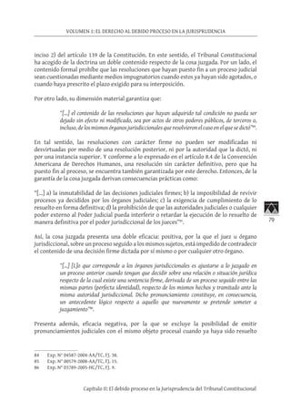 79
VOLUMEN 1: EL DERECHO AL DEBIDO PROCESO EN LA JURISPRUDENCIA
Capítulo II: El debido proceso en la Jurisprudencia del Tribunal Constitucional
inciso 2) del artículo 139 de la Constitución. En este sentido, el Tribunal Constitucional
ha acogido de la doctrina un doble contenido respecto de la cosa juzgada. Por un lado, el
contenido formal prohíbe que las resoluciones que hayan puesto fin a un proceso judicial
sean cuestionadas mediante medios impugnatorios cuando estos ya hayan sido agotados, o
cuando haya prescrito el plazo exigido para su interposición.
Por otro lado, su dimensión material garantiza que:
“[…] el contenido de las resoluciones que hayan adquirido tal condición no pueda ser
dejado sin efecto ni modificado, sea por actos de otros poderes públicos, de terceros o,
incluso, de los mismos órganos jurisdiccionales que resolvieron el caso en el que se dictó”84
.
En tal sentido, las resoluciones con carácter firme no pueden ser modificadas ni
desvirtuadas por medio de una resolución posterior, ni por la autoridad que la dictó, ni
por una instancia superior. Y conforme a lo expresado en el artículo 8.4 de la Convención
Americana de Derechos Humanos, una resolución sin carácter definitivo, pero que ha
puesto fin al proceso, se encuentra también garantizada por este derecho. Entonces, de la
garantía de la cosa juzgada derivan consecuencias prácticas como:
“[…] a) la inmutabilidad de las decisiones judiciales firmes; b) la imposibilidad de revivir
procesos ya decididos por los órganos judiciales; c) la exigencia de cumplimiento de lo
resuelto en forma definitiva; d) la prohibición de que las autoridades judiciales o cualquier
poder externo al Poder Judicial pueda interferir o retardar la ejecución de lo resuelto de
manera definitiva por el poder jurisdiccional de los jueces”85
.
Así, la cosa juzgada presenta una doble eficacia: positiva, por la que el juez u órgano
jurisdiccional, sobre un proceso seguido a los mismos sujetos, está impedido de contradecir
el contenido de una decisión firme dictada por sí mismo o por cualquier otro órgano.
“[…] [L]o que corresponde a los órganos jurisdiccionales es ajustarse a lo juzgado en
un proceso anterior cuando tengan que decidir sobre una relación o situación jurídica
respecto de la cual existe una sentencia firme, derivada de un proceso seguido entre las
mismas partes (perfecta identidad), respecto de los mismos hechos y tramitado ante la
misma autoridad jurisdiccional. Dicho pronunciamiento constituye, en consecuencia,
un antecedente lógico respecto a aquello que nuevamente se pretende someter a
juzgamiento”86
.
Presenta además, eficacia negativa, por la que se excluye la posibilidad de emitir
pronunciamientos judiciales con el mismo objeto procesal cuando ya haya sido resuelto
84	 Exp. N° 04587-2004-AA/TC, FJ. 38.
85	 Exp. N° 00579-2008-AA/TC, FJ. 15.
86	 Exp. N° 03789-2005-HC/TC, FJ. 9.
 