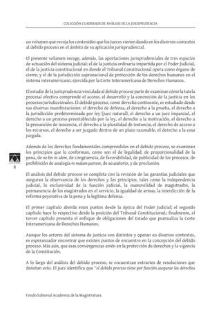 8
COLECCIÓN CUADERNOS DE ANÁLISIS DE LA JURISPRUDENCIA
Fondo Editorial Academia de la Magistratura
un volumen que recoja los contenidos que los jueces vienen dando en los diversos contextos
al debido proceso en el ámbito de su aplicación jurisprudencial.
El presente volumen recoge, además, las aportaciones jurisprudenciales de tres espacios
de actuación del sistema judicial: el de la justicia ordinaria impartida por el Poder Judicial,
el de la justicia constitucional en donde el Tribunal Constitucional opera como órgano de
cierre, y el de la jurisdicción supranacional de protección de los derechos humanos en el
sistema interamericano, ejercida por la Corte Interamericana de Derechos Humanos.
El estudio de la jurisprudencia vinculada al debido proceso parte de examinar cómo la tutela
procesal efectiva comprende el acceso, el desarrollo y la concreción de la justicia en los
procesos jurisdiccionales. El debido proceso, como derecho continente, es estudiado desde
sus diversas manifestaciones: el derecho de defensa, el derecho a la prueba, el derecho a
la jurisdicción predeterminada por ley (juez natural), el derecho a un juez imparcial, el
derecho a un proceso preestablecido por la ley, el derecho a la motivación, el derecho a
la presunción de inocencia, el derecho a la pluralidad de instancia, el derecho de acceso a
los recursos, el derecho a ser juzgado dentro de un plazo razonable, el derecho a la cosa
juzgada.
Además de los derechos fundamentales comprendidos en el debido proceso, se examinan
los principios que lo conforman, como son el de legalidad, de proporcionalidad de la
pena, de ne bis in idem, de congruencia, de favorabilidad, de publicidad de los procesos, de
prohibición de analogía in malam partem, de acusatorio, y de preclusión.
El análisis del debido proceso se completa con la revisión de las garantías judiciales que
aseguran la observancia de los derechos y los principios, tales como la independencia
judicial, la exclusividad de la función judicial, la inamovilidad de magistrados, la
permanencia de los magistrados en el servicio, la igualdad de armas, la interdicción de la
reforma peyorativa de la pena y la legítima defensa.
El primer capítulo aborda estos puntos desde la óptica del Poder Judicial; el segundo
capítulo hace lo respectivo desde la posición del Tribunal Constitucional.; finalmente, el
tercer capítulo presenta el enfoque de obligaciones del Estado que puntualiza la Corte
Interamericana de Derechos Humanos.
Aunque los actores del sistema de justicia son distintos y operan en diversos contextos,
es esperanzador encontrar que existen puntos de encuentro en la concepción del debido
proceso. Más aún, que esas convergencias estén en la protección de derechos y la vigencia
de la Constitución.
A lo largo del análisis del debido proceso, se encuentran extractos de resoluciones que
denotan esto. El juez identifica que “el debido proceso tiene por función asegurar los derechos
 