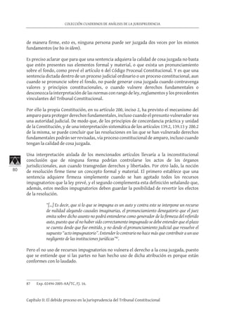 80
COLECCIÓN CUADERNOS DE ANÁLISIS DE LA JURISPRUDENCIA
Capítulo II: El debido proceso en la Jurisprudencia del Tribunal Constitucional
de manera firme, esto es, ninguna persona puede ser juzgada dos veces por los mismos
fundamentos (ne bis in ídem).
Es preciso aclarar que para que una sentencia adquiera la calidad de cosa juzgada no basta
que estén presentes sus elementos formal y material, o que exista un pronunciamiento
sobre el fondo, como prevé el artículo 6 del Código Procesal Constitucional. Y es que una
sentencia dictada dentro de un proceso judicial ordinario o un proceso constitucional, aun
cuando se pronuncie sobre el fondo, no puede generar cosa juzgada cuando contravenga
valores y principios constitucionales, o cuando vulnere derechos fundamentales o
desconozca la interpretación de las normas con rango de ley, reglamentos y los precedentes
vinculantes del Tribunal Constitucional.
Por ello la propia Constitución, en su artículo 200, inciso 2, ha previsto el mecanismo del
amparo para proteger derechos fundamentales, incluso cuando el presunto vulnerador sea
una autoridad judicial. De modo que, de los principios de concordancia práctica y unidad
de la Constitución, y de una interpretación sistemática de los artículos 139.2, 139.13 y 200.2
de la misma, se puede concluir que las resoluciones en las que se han vulnerado derechos
fundamentales podrán ser revisadas, vía proceso constitucional de amparo, incluso cuando
tengan la calidad de cosa juzgada.
Una interpretación aislada de los mencionados artículos llevaría a la inconstitucional
conclusión que de ninguna forma podrían controlarse los actos de los órganos
jurisdiccionales, aun cuando transgredan derechos y libertades. Por otro lado, la noción
de resolución firme tiene un concepto formal y material. El primero establece que una
sentencia adquiere firmeza simplemente cuando se han agotado todos los recursos
impugnatorios que la ley prevé, y el segundo complementa esta definición señalando que,
además, estos medios impugnatorios deben guardar la posibilidad de revertir los efectos
de la resolución.
“[…] Es decir, que si lo que se impugna es un auto y contra este se interpone un recurso
de nulidad alegando causales imaginarias, el pronunciamiento denegatorio que el juez
emita sobre dicho asunto no podrá entenderse como generador de la firmeza del referido
auto, puesto que al no haber sido correctamente impugnado se debe entender que el plazo
se cuenta desde que fue emitido, y no desde el pronunciamiento judicial que resuelve el
supuesto “acto impugnatorio”. Entender lo contrario no hace más que contribuir a un uso
negligente de las instituciones jurídicas”87
.
Pero el no uso de recursos impugnatorios no vulnera el derecho a la cosa juzgada, puesto
que se entiende que si las partes no han hecho uso de dicha atribución es porque están
conformes con lo laudado.
87	 Exp. 02494-2005-AA/TC, FJ. 16.
 