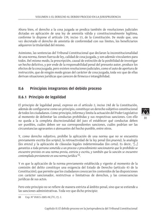 81
VOLUMEN 1: EL DERECHO AL DEBIDO PROCESO EN LA JURISPRUDENCIA
Capítulo II: El debido proceso en la Jurisprudencia del Tribunal Constitucional
Ahora bien, el derecho a la cosa juzgada se predica también de resoluciones judiciales
dictadas en aplicación de una ley de amnistía válida y constitucionalmente legítima,
conforme lo dispone el artículo 139, inciso 13, de la Constitución. De modo que, una
vez decretado el derecho de amnistía de conformidad con sus límites, los beneficiarios
adquieren la titularidad del mismo.
Asimismo, las sentencias del Tribunal Constitucional que declaran la inconstitucionalidad
de una norma, tienen fuerza de ley, calidad de cosa juzgada, y son además vinculantes para
todos. Del mismo modo, la prescripción, causal de extinción de la posibilidad de investigar
un hecho delictivo, y por ende de la responsabilidad penal del presunto autor, produce los
efectos de la cosa juzgada, pero existen resoluciones judiciales, como el auto de apertura de
instrucción, que de ningún modo gozan del carácter de cosa juzgada, toda vez que de ellas
derivan situaciones jurídicas que carecen de firmeza e intangibilidad.
II.6 Principios integrantes del debido proceso
II.6.1 Principio de legalidad	
El principio de legalidad penal, expreso en el artículo 2, inciso 24d de la Constitución,
además de configurarse como un principio, constituye un derecho subjetivo constitucional
de todos los ciudadanos. Como principio, informa y limita la actuación del Poder Legislativo
al momento de delimitar las conductas prohibidas y sus respectivas sanciones. Con ello
no queda a la completa discrecionalidad del juez el establecer qué conductas deben
ser punibles, cuáles deben ser sus correspondientes sanciones, cuáles podrían ser las
circunstancias agravantes o atenuantes del hecho punible, entre otros.
Y, como derecho subjetivo, prohíbe la aplicación de una norma que no se encuentra
previamente escrita (lex scripta), la retroactividad de la ley penal (lex praevia), la analogía
(lex stricta) y la aplicación de cláusulas legales indeterminadas (lex certa). Es decir, “[…]
garantiza a toda persona sometida a un proceso o procedimiento sancionatorio que lo prohibido se
encuentre previsto en una norma previa, estricta y escrita, y también que la sanción se encuentre
contemplada previamente en una norma jurídica”88
.
Y es que la aplicación de la norma previamente establecida y vigente al momento de la
comisión del delito constituye una exigencia del Estado de Derecho (artículo 43 de la
Constitución), que permite que los ciudadanos conozcan los contenidos de las disposiciones
con carácter sancionador, restrictivas o limitativas de derechos, y las consecuencias
jurídicas de sus actos.
Pero este principio no se refiere de manera estricta al ámbito penal, sino que se extiende a
las sanciones administrativas. Toda vez que dicho principio:
88	 Exp. N° 05815-2005-HC/TC, FJ. 2.
 