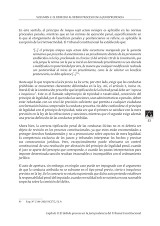 83
VOLUMEN 1: EL DERECHO AL DEBIDO PROCESO EN LA JURISPRUDENCIA
Capítulo II: El debido proceso en la Jurisprudencia del Tribunal Constitucional
En este sentido, el principio de tempus regit actum siempre es aplicable en las normas
procesales penales, mientras que en las normas de ejecución penal, específicamente en
lo que al otorgamiento de beneficios penales y penitenciarios se refiere, es aplicable la
excepción de la irretroactividad. El Tribunal Constitucional ha establecido que:
“[…] el principio tempus regis actum debe encontrarse morigerado por la garantía
normativa que proscribe el sometimiento a un procedimiento distinto de los previamente
establecidos en la ley, proclamado en el inciso 3) del artículo 139 de la Constitución, que
vela porque la norma con la que se inició un determinado procedimiento no sea alterada
o modificada con posterioridad por otra, de manera que cualquier modificación realizada
con posterioridad al inicio de un procedimiento, como la de solicitar un beneficio
penitenciario, no debe aplicarse […]”91
.
Hasta aquí lo que respecta a la lex previa. La lex certa, por otro lado, exige que las conductas
prohibidas se encuentren claramente delimitadas en la ley. Así, el artículo 2, inciso 24,
literal d) de la Constitución prescribe que la tipificación de la ilicitud penal debe ser “expresa
e inequívoca”. Este es el llamado subprincipio de tipicidad o taxatividad, concreción del
principio de legalidad, por el que todas las sanciones, sean administrativas o penales, deben
estar redactadas con un nivel de precisión suficiente que permita a cualquier ciudadano
con formación básica comprender la conducta proscrita. No debe confundirse el principio
de legalidad con el principio de tipicidad, toda vez que el primero se satisface con la mera
previsión en la ley de las infracciones y sanciones, mientras que el segundo exige además
una precisa definición de las conductas prohibidas.
Ahora bien, la correcta tipificación penal de las conductas ilícitas no es ni debería ser
objeto de revisión en los procesos constitucionales, ya que estos están encomendados a
proteger derechos fundamentales y no a pronunciarse sobre aspectos de mera legalidad.
Es competencia exclusiva de los jueces y tribunales interpretar los hechos y precisar
sus consecuencias jurídicas. Pero, excepcionalmente puede efectuarse un control
constitucional de una resolución por afectación del principio de legalidad penal, cuando
el juez se aparte del precepto que corresponde, o cuando las pautas interpretativas para
imponer determinada sanción resultan irrazonables o incompatibles con el ordenamiento
jurídico.
El auto de apertura, sin embargo, en ningún caso puede ser impugnado con el argumento
de que la conducta atribuida no se subsume en el tipo penal previo, cierto e inequívoco
previsto en la ley. De lo contrario se estaría suponiendo que dicho auto pretende establecer
la responsabilidad penal del imputado, cuando en realidad solo se sustenta en una razonable
sospecha sobre la comisión del delito.
91	 Exp. N° 2196-2002-HC/TC, FJ. 9.
 