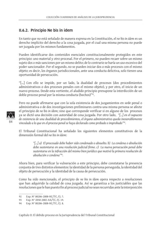 84
COLECCIÓN CUADERNOS DE ANÁLISIS DE LA JURISPRUDENCIA
Capítulo II: El debido proceso en la Jurisprudencia del Tribunal Constitucional
II.6.2. Principio Ne bis in idem
En tanto que no está señalado de manera expresa en la Constitución, el ne bis in idem es un
derecho implícito del derecho a la cosa juzgada, por el cual una misma persona no puede
ser juzgada por los mismos fundamentos.
Pueden identificarse dos contenidos esenciales constitucionalmente protegidos en este
principio: uno material y otro procesal. Por el primero, no pueden recaer sobre un mismo
sujeto dos o más sanciones por un mismo delito; de lo contrario se haría un uso excesivo del
poder sancionador. Por el segundo, no se pueden iniciar dos o más procesos con el mismo
objeto; es decir, los órganos jurisdiccionales, ante una conducta delictiva, solo tienen una
oportunidad de persecución.
“[…] Con ello se impide, por un lado, la dualidad de procesos (dos procedimientos
administrativos o dos procesos penales con el mismo objeto), y por otro, el inicio de un
nuevo proceso. Desde esta vertiente, el aludido principio presupone la interdicción de un
doble proceso penal por la misma conducta (hechos)”92
.
Pero no puede afirmarse que con la sola existencia de dos juzgamientos en sede penal o
administrativa o de dos investigaciones preliminares contra una misma persona se afecte
el principio de ne bis in ídem; sino que corresponde verificar si en alguno de los procesos
ya se dictó una decisión con autoridad de cosa juzgada. Por otro lado, “[…] en el supuesto
de existencia de una dualidad de procedimientos, el órgano administrativo queda inexorablemente
vinculado a lo que en el proceso penal se haya declarado como probado o improbado”93
.
El Tribunal Constitucional ha señalado los siguientes elementos constitutivos de la
dimensión formal del ne bis in ídem:
“[…] a)  El procesado debe haber sido condenado o absuelto. b)  La condena o absolución
debe sustentarse en una resolución judicial firme. c)  La nueva persecución penal debe
sustentarse en la infracción del mismo bien jurídico que motivó la primera resolución de
absolución o condena”94
.
Ahora bien, para verificar la vulneración a este principio, debe constatarse la presencia
conjunta de tres distintos elementos: la identidad de la persona perseguida, la identidad del
objeto de persecución y la identidad de la causa de persecución.
Como ha sido mencionado, el principio de ne bis in ídem opera respecto a resoluciones
que han adquirido la calidad de cosa juzgada. Así se garantiza a los justiciables que las
resolucionesquelehanpuestofinalprocesojudicialnoseanrecurridasantelainterposición
92	 Exp. N° 00286-2008-HC/TC, FJ. 7.
93	 Exp. N° 2050-2002-AA/TC, FJ. 19.
94	 Exp. N° 00286-2008-HC/TC, FJ. 8.
 