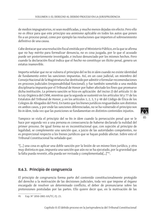 85
VOLUMEN 1: EL DERECHO AL DEBIDO PROCESO EN LA JURISPRUDENCIA
Capítulo II: El debido proceso en la Jurisprudencia del Tribunal Constitucional
de medios impugnatorios, ni sean modificadas, y mucho menos dejadas sin efecto. Pero ello
no es óbice para que este principio sea asimismo aplicable en todos los autos que ponen
fin a un proceso penal, como por ejemplo las resoluciones que importen el sobreseimiento
definitivo de una causa. 	
Cabe destacar que una resolución fiscal emitida por el Ministerio Público, en la que se afirma
que no hay mérito para formalizar denuncia, no es cosa juzgada, por lo que el acusado
puede ser posteriormente investigado, e incluso denunciado por los mismos hechos. Pero
cuando la declaración fiscal indica que el hecho no constituye un ilícito penal, genera un
estatus inamovible.
Importa señalar que no se vulnera el principio del ne bis in idem cuando no existe identidad
de fundamento entre las sanciones impuestas. Así, en un caso judicial, un miembro del
Consejo Nacional de la Magistratura fue destituido por admitir o formular recomendaciones
en procesos judiciales (responsabilidad funcional), y fue también sometido a una medida
disciplinaria impuesta por el Tribunal de Honor por haber afectado los fines que promueve
dicha institución. La primera sanción se hizo en aplicación del inciso 2) del artículo 31 de
la Ley Orgánica del CNM, mientras que la segunda se sustentó en los artículos 50 y 77 de los
Estatutos del Tribunal de Honor, y en los artículos 1, 2, 3, 5 y 48 del Código de Ética de los
Colegios de Abogados del Perú. En tanto que los bienes jurídicos resguardados son distintos
en ambos casos, y por ende las sanciones diferenciadas, no se ha vulnerado el principio non
bis in ídem, toda vez que las puniciones se fundamentan en distintos contenidos injustos.
Tampoco se viola el principio del ne bis in ídem cuando la persecución penal que se le
hace por segunda vez a una persona es consecuencia de haberse declarado la nulidad del
primer proceso. De igual forma no es inconstitucional que, con sujeción al principio de
legalidad, se complemente una sanción que, a juicio de las autoridades competentes, no
es proporcional respecto a los bienes jurídicos que se hayan podido afectar. Sobre esto el
Tribunal Constitucional ha señalado que:
“[…] una cosa es aplicar una doble sanción por la lesión de un mismo bien jurídico, y otra
muy distinta es que, impuesta una sanción que aún no se ha ejecutado, por la gravedad que
la falta pueda revestir, ella pueda ser revisada y complementada[…]”95
.
	
II.6.3. Principio de congruencia
El principio de congruencia forma parte del contenido constitucionalmente protegido
del derecho a la motivación de las decisiones judiciales, toda vez que impone al órgano
encargado de resolver un determinado conflicto, el deber de pronunciarse sobre las
pretensiones postuladas por las partes. Ello quiere decir que, en la motivación de las
95	 Exp. N° 2050-2002-AA/TC, FJ. 23.
 