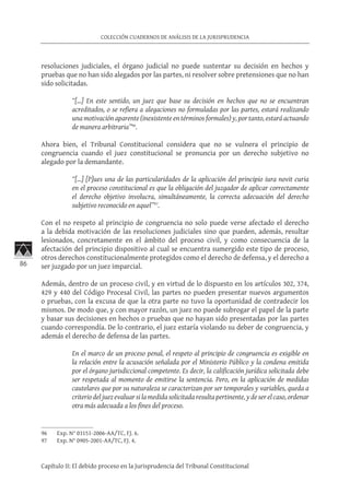 86
COLECCIÓN CUADERNOS DE ANÁLISIS DE LA JURISPRUDENCIA
Capítulo II: El debido proceso en la Jurisprudencia del Tribunal Constitucional
resoluciones judiciales, el órgano judicial no puede sustentar su decisión en hechos y
pruebas que no han sido alegados por las partes, ni resolver sobre pretensiones que no han
sido solicitadas.
“[…] En este sentido, un juez que base su decisión en hechos que no se encuentran
acreditados, o se refiera a alegaciones no formuladas por las partes, estará realizando
una motivación aparente (inexistente en términos formales) y, por tanto, estará actuando
de manera arbitraria”96
.
Ahora bien, el Tribunal Constitucional considera que no se vulnera el principio de
congruencia cuando el juez constitucional se pronuncia por un derecho subjetivo no
alegado por la demandante.
“[…] [P]ues una de las particularidades de la aplicación del principio iura novit curia
en el proceso constitucional es que la obligación del juzgador de aplicar correctamente
el derecho objetivo involucra, simultáneamente, la correcta adecuación del derecho
subjetivo reconocido en aquel”97
.
Con el no respeto al principio de congruencia no solo puede verse afectado el derecho
a la debida motivación de las resoluciones judiciales sino que pueden, además, resultar
lesionados, concretamente en el ámbito del proceso civil, y como consecuencia de la
afectación del principio dispositivo al cual se encuentra sumergido este tipo de proceso,
otros derechos constitucionalmente protegidos como el derecho de defensa, y el derecho a
ser juzgado por un juez imparcial.
Además, dentro de un proceso civil, y en virtud de lo dispuesto en los artículos 302, 374,
429 y 440 del Código Procesal Civil, las partes no pueden presentar nuevos argumentos
o pruebas, con la excusa de que la otra parte no tuvo la oportunidad de contradecir los
mismos. De modo que, y con mayor razón, un juez no puede subrogar el papel de la parte
y basar sus decisiones en hechos o pruebas que no hayan sido presentadas por las partes
cuando correspondía. De lo contrario, el juez estaría violando su deber de congruencia, y
además el derecho de defensa de las partes.
En el marco de un proceso penal, el respeto al principio de congruencia es exigible en
la relación entre la acusación señalada por el Ministerio Público y la condena emitida
por el órgano jurisdiccional competente. Es decir, la calificación jurídica solicitada debe
ser respetada al momento de emitirse la sentencia. Pero, en la aplicación de medidas
cautelares que por su naturaleza se caracterizan por ser temporales y variables, queda a
criterio del juez evaluar si la medida solicitada resulta pertinente, y de ser el caso, ordenar
otra más adecuada a los fines del proceso.
96	 Exp. N° 03151-2006-AA/TC, FJ. 6.
97	 Exp. N° 0905-2001-AA/TC, FJ. 4.
 
