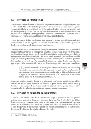 87
VOLUMEN 1: EL DERECHO AL DEBIDO PROCESO EN LA JURISPRUDENCIA
Capítulo II: El debido proceso en la Jurisprudencia del Tribunal Constitucional
II.6.4. Principio de favorabilidad
Este principio tiene su base en la aplicación conjunta del principio de legalidad penal y de
la retroactividad favorable de la ley penal. Por este, las normas que entraron en vigencia
con posterioridad a la comisión de un delito serán aplicables siempre que resulten más
favorables para el procesado que las vigentes al momento de la comisión del ilícito penal
(retroactividad benigna). Esta exigencia está reconocida en el artículo 139, inciso 11 de la
Constitución, y resulta una salvedad del principio de legalidad penal.
Es más, en caso de duda o conflicto de leyes penales, la norma aplicable debe ser la más
favorable al reo. Pero esta regla sólo es aplicable en el derecho penal sustantivo, pues es allí
donde se presenta el conflicto de normas en el tiempo.
Frente al debate por la determinación de lo que resulta más favorable para la persona, se
han postulado dos teorías: la principio de unidad de aplicación de la Ley y el principio de
combinación de Leyes. Según este último, el órgano jurisdiccional puede escoger distintas
leyes penales favorables para el reo, y sucesivas en el tiempo, de cuya combinación debe
surgir una nueva ley (tercera ley o lex tertia). En cambio, el principio de unidad de aplicación
de la ley plantea que cada ley debe ser analizada de manera independiente, para así aplicar
aquella que resulte más favorable. Nuestro ordenamiento jurídico ha acogido esta última.
“[…] [S]iendo la favorabilidad en materia penal el resultado de aplicar, por un lado, la ley
vigente al momento de la comisión del hecho delictivo, y si resultase más favorable, de
manera retroactiva las normas que con posterioridad al hecho delictivo hubieran entrado
en vigencia, ello no resulta contrario a considerar, en la comparación de las diversas
normas, a cada una de ellas como una unidad. […]”98
.
Una consecuencia que deriva de este principio es que toda ley que constituye una política
criminal del Estado debe preservar los fines de la pena dentro de un Estado social y
democrático de derecho, de modo que resultaría inconstitucional que se dicten medidas
contrarias a los derechos fundamentales de los procesados o condenados.
II.6.5. Principio de publicidad de los procesos
El inciso 4) del artículo 139 de la Constitución exige la publicidad de todo proceso
judicial, salvo que exista disposición contraria de la ley. Así, el artículo 73 del Código
de Procedimientos Penales establece que la “instrucción tiene carácter reservado”, pero tal
reserva no se extiende a toda actuación procesal sino solo a las pruebas ofrecidas entre
el auto de apertura de instrucción y el auto en virtud del cual se pone la instrucción a
disposición del defensor durante tres días en el juzgado.
98	 Exp. N° 01955-2008-HC/TC, FJ. 10.
 