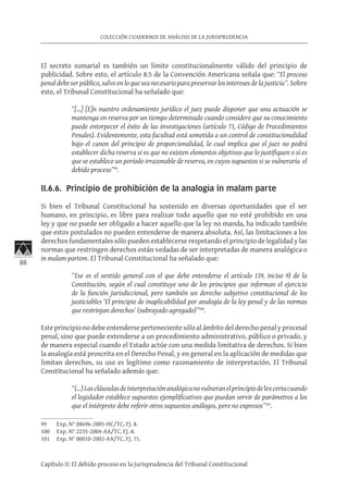88
COLECCIÓN CUADERNOS DE ANÁLISIS DE LA JURISPRUDENCIA
Capítulo II: El debido proceso en la Jurisprudencia del Tribunal Constitucional
El secreto sumarial es también un límite constitucionalmente válido del principio de
publicidad. Sobre esto, el artículo 8.5 de la Convención Americana señala que: “El proceso
penal debe ser público, salvo en lo que sea necesario para preservar los intereses de la justicia”. Sobre
esto, el Tribunal Constitucional ha señalado que:
“[…] [E]n nuestro ordenamiento jurídico el juez puede disponer que una actuación se
mantenga en reserva por un tiempo determinado cuando considere que su conocimiento
puede entorpecer el éxito de las investigaciones (artículo 73, Código de Procedimientos
Penales). Evidentemente, esta facultad está sometida a un control de constitucionalidad
bajo el canon del principio de proporcionalidad, lo cual implica que el juez no podrá
establecer dicha reserva si es que no existen elementos objetivos que lo justifiquen o si es
que se establece un período irrazonable de reserva, en cuyos supuestos si se vulneraría el
debido proceso”99
.	
II.6.6. Principio de prohibición de la analogía in malam parte
Si bien el Tribunal Constitucional ha sostenido en diversas oportunidades que el ser
humano, en principio, es libre para realizar todo aquello que no esté prohibido en una
ley y que no puede ser obligado a hacer aquello que la ley no manda, ha indicado también
que estos postulados no pueden entenderse de manera absoluta. Así, las limitaciones a los
derechos fundamentales sólo pueden establecerse respetando el principio de legalidad y las
normas que restringen derechos están vedadas de ser interpretadas de manera analógica o
in malam partem. El Tribunal Constitucional ha señalado que:
“Ese es el sentido general con el que debe entenderse el artículo 139, inciso 9) de la
Constitución, según el cual constituye uno de los principios que informan el ejercicio
de la función jurisdiccional, pero también un derecho subjetivo constitucional de los
justiciables ‘El principio de inaplicabilidad por analogía de la ley penal y de las normas
que restrinjan derechos’ (subrayado agregado)”100
.
Este principio no debe entenderse perteneciente sólo al ámbito del derecho penal y procesal
penal, sino que puede extenderse a un procedimiento administrativo, público o privado, y
de manera especial cuando el Estado actúe con una medida limitativa de derechos. Si bien
la analogía está proscrita en el Derecho Penal, y en general en la aplicación de medidas que
limitan derechos, su uso es legítimo como razonamiento de interpretación. El Tribunal
Constitucional ha señalado además que:
“(…)Lascláusulasdeinterpretaciónanalógicanovulneranelprincipiodelexcertacuando
el legislador establece supuestos ejemplificativos que puedan servir de parámetros a los
que el intérprete debe referir otros supuestos análogos, pero no expresos”101
.
99	 Exp. N° 08696-2005-HC/TC, FJ. 8.
100	 Exp. N° 2235-2004-AA/TC, FJ. 8.
101	 Exp. N° 00010-2002-AA/TC, FJ. 71.
 
