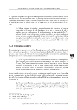89
VOLUMEN 1: EL DERECHO AL DEBIDO PROCESO EN LA JURISPRUDENCIA
Capítulo II: El debido proceso en la Jurisprudencia del Tribunal Constitucional
El Supremo Colegiado tuvo oportunidad de pronunciarse sobre la prohibición del uso de
analogía en una sentencia sobre el plazo de prescripción de los delitos cometidos contra el
patrimonio del Estado. Si bien la Constitución pareciera decir que el plazo de prescripción
se duplica para todos los delitos cometidos en agravio del Estado, el Tribunal ha aclarado
que:
“[…] [P]or el principio de legalidad y seguridad jurídica, debe entenderse tal plazo de
prescripción en el contexto de todo el artículo y, mejor aún, en el contexto de todo el
capítulo, que trata exclusivamente de los funcionarios y servidores públicos[…]. [D]
uplicar el plazo de prescripción en todos los delitos cometidos en agravio del Estado, sería
atentar contra el principio de legalidad, de cuya interpretación pro homine se infiere
que aplicarlo a todos los imputados a los que se procese es extender in malam parte
lo que pudiera afectar a este, cuando por el contrario su aplicación debe ser in bonam
parte”102
. 	
II.6.7. Principio acusatorio
Se trata de un principio derivado del derecho de defensa, por el cual el órgano jurisdiccional
debe pronunciarse guardando observancia de la acusación fiscal y las normas rigen el
proceso penal peruano. El Tribunal Constitucional, sobre las características que imprime
este principio en el sistema de enjuiciamiento ha señalado:
“[…] a) Que no puede existir juicio sin acusación, debiendo ser formulada ésta por persona
ajena al órgano jurisdiccional sentenciador, de manera que si ni el fiscal ni ninguna de
las otras partes posibles formulan acusación contra el imputado, el proceso debe ser
sobreseído necesariamente; b) Que no puede condenarse por hechos distintos de los
acusados ni a persona distinta de la acusada; c) Que no pueden atribuirse al juzgador
poderes de dirección material del proceso que cuestionen su imparcialidad”103
.
Respecto de la primera característica, debe mencionarse que el ejercitar la acción penal y
acusar es una exclusiva atribución del Ministerio Público, tal como lo reconoce el artículo
159 de la Constitución. A falta de acusación, está prohibida la emisión de cualquier sentencia
condenatoria.
“[…] En caso el fiscal decida no acusar, y dicha resolución sea ratificada por el fiscal
supremo (en el caso del proceso ordinario) o por el fiscal superior (para el caso del proceso
sumario), al haber el titular de la acción penal desistido de formular acusación, el proceso
penal debe llegar a su fin”104
.
102	 Exp. N° 1805-2005-HC/TC, FFJJ. 17 y 18.
103	 Exp. N° 02005-2006-HC/TC, FJ. 5.
104	 Exp. N° 02005-2006-HC/TC, FJ. 7.
 