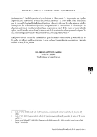 9
VOLUMEN 1: EL DERECHO AL DEBIDO PROCESO EN LA JURISPRUDENCIA
Fondo Editorial Academia de la Magistratura
fundamentales”2
. También percibe el propósito de la “observancia (…) de garantías que regulan
el proceso como instrumento de tutela de derechos subjetivos”3
y, sobre todo, toma conciencia
que la evolución hacia el Estado Constitucional y Democrático de Derecho alcanza a todos
los espacios del ordenamiento jurídico, aún para quien lo contraviene, al afirmar que “en
el actual contexto de constitucionalización de los procesos a través de los cuales se materializa la
aplicación del Derecho -entre ellos el proceso penal- la determinación de la responsabilidad penal de
una persona no puede realizarse desconociendo los derechos fundamentales”4
.
Esto puede ser un indicativo alentador de que el Estado Constitucional y Democrático de
Derecho no solo es un ideal, sino que es una realidad cuya máxima concreción y vigencia
está en manos de los jueces.
DR. PEDRO GRÁNDEZ CASTRO
Director General
Academia de la Magistratura
2	 CAS. Nº 1772-2010 (Lima), Sala Civil Transitoria, considerando primero, de fecha 20 de junio del
2011.
3	 CAS. Nº 178-2009 (Huancavelica), Sala Civil Transitoria, considerando segundo, de fecha 17 de enero
del 2011.
4	 Recurso de Nulidad N° 2019-2010-Cajamarca, de 11 de marzo del 2011, considerando tercero. Sala
Penal Transitoria.
 