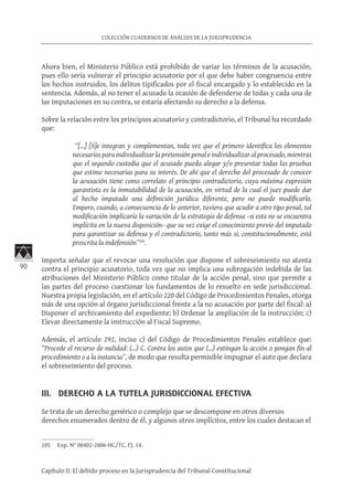 90
COLECCIÓN CUADERNOS DE ANÁLISIS DE LA JURISPRUDENCIA
Capítulo II: El debido proceso en la Jurisprudencia del Tribunal Constitucional
Ahora bien, el Ministerio Público está prohibido de variar los términos de la acusación,
pues ello sería vulnerar el principio acusatorio por el que debe haber congruencia entre
los hechos instruidos, los delitos tipificados por el fiscal encargado y lo establecido en la
sentencia. Además, al no tener el acusado la ocasión de defenderse de todas y cada una de
las imputaciones en su contra, se estaría afectando su derecho a la defensa.
Sobre la relación entre los principios acusatorio y contradictorio, el Tribunal ha recordado
que:
“[…] [S]e integran y complementan, toda vez que el primero identifica los elementos
necesarios para individualizar la pretensión penal e individualizar al procesado, mientras
que el segundo custodia que el acusado pueda alegar y/o presentar todas las pruebas
que estime necesarias para su interés. De ahí que el derecho del procesado de conocer
la acusación tiene como correlato el principio contradictorio, cuya máxima expresión
garantista es la inmutabilidad de la acusación, en virtud de la cual el juez puede dar
al hecho imputado una definición jurídica diferente, pero no puede modificarlo.
Empero, cuando, a consecuencia de lo anterior, tuviera que acudir a otro tipo penal, tal
modificación implicaría la variación de la estrategia de defensa –si esta no se encuentra
implícita en la nueva disposición- que su vez exige el conocimiento previo del imputado
para garantizar su defensa y el contradictorio, tanto más si, constitucionalmente, está
proscrita la indefensión”105
.
Importa señalar que el revocar una resolución que dispone el sobreseimiento no atenta
contra el principio acusatorio, toda vez que no implica una subrogación indebida de las
atribuciones del Ministerio Público como titular de la acción penal, sino que permite a
las partes del proceso cuestionar los fundamentos de lo resuelto en sede jurisdiccional.
Nuestra propia legislación, en el artículo 220 del Código de Procedimientos Penales, otorga
más de una opción al órgano jurisdiccional frente a la no acusación por parte del fiscal: a)
Disponer el archivamiento del expediente; b) Ordenar la ampliación de la instrucción; c)
Elevar directamente la instrucción al Fiscal Supremo.
Además, el artículo 292, inciso c) del Código de Procedimientos Penales establece que:
“Procede el recurso de nulidad: (...) C. Contra los autos que (...) extingan la acción o pongan fin al
procedimiento o a la instancia”, de modo que resulta permisible impugnar el auto que declara
el sobreseimiento del proceso.
III. DERECHO A LA TUTELA JURISDICCIONAL EFECTIVA
Se trata de un derecho genérico o complejo que se descompone en otros diversos
derechos enumerados dentro de él, y algunos otros implícitos, entre los cuales destacan el
105	 Exp. N° 00402-2006-HC/TC, FJ. 14.
 