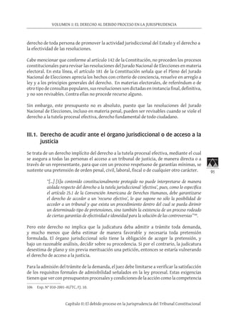 91
VOLUMEN 1: EL DERECHO AL DEBIDO PROCESO EN LA JURISPRUDENCIA
Capítulo II: El debido proceso en la Jurisprudencia del Tribunal Constitucional
derecho de toda persona de promover la actividad jurisdiccional del Estado y el derecho a
la efectividad de las resoluciones.
Cabe mencionar que conforme al artículo 142 de la Constitución, no proceden los procesos
constitucionales para revisar las resoluciones del Jurado Nacional de Elecciones en materia
electoral. En esta línea, el artículo 181 de la Constitución señala que el Pleno del Jurado
Nacional de Elecciones aprecia los hechos con criterio de conciencia, resuelve en arreglo a
ley y a los principios generales del derecho. En materias electorales, de referéndum o de
otro tipo de consultas populares, sus resoluciones son dictadas en instancia final, definitiva,
y no son revisables. Contra ellas no procede recurso alguno.
Sin embargo, este presupuesto no es absoluto, puesto que las resoluciones del Jurado
Nacional de Elecciones, incluso en materia penal, pueden ser revisables cuando se viole el
derecho a la tutela procesal efectiva, derecho fundamental de todo ciudadano.
III.1.	 Derecho de acudir ante el órgano jurisdiccional o de acceso a la
justicia
Se trata de un derecho implícito del derecho a la tutela procesal efectiva, mediante el cual
se asegura a todas las personas el acceso a un tribunal de justicia, de manera directa o a
través de un representante, para que con un proceso respetuoso de garantías mínimas, se
sustente una pretensión de orden penal, civil, laboral, fiscal o de cualquier otro carácter.
“[…] [S]u contenido constitucionalmente protegido no puede interpretarse de manera
aislada respecto del derecho a la tutela jurisdiccional ‘efectiva’, pues, como lo especifica
el artículo 25.1 de la Convención Americana de Derechos Humanos, debe garantizarse
el derecho de acceder a un ‘recurso efectivo’, lo que supone no sólo la posibilidad de
acceder a un tribunal y que exista un procedimiento dentro del cual se pueda dirimir
un determinado tipo de pretensiones, sino también la existencia de un proceso rodeado
de ciertas garantías de efectividad e idoneidad para la solución de las controversias”106
.
Pero este derecho no implica que la judicatura deba admitir a trámite toda demanda,
y mucho menos que deba estimar de manera favorable y necesaria toda pretensión
formulada. El órgano jurisdiccional solo tiene la obligación de acoger la pretensión, y
bajo un razonable análisis, decidir sobre su procedencia. Si por el contrario, la judicatura
desestima de plano y sin previa merituación una petición, entonces se estaría vulnerando
el derecho de acceso a la justicia.
Para la admisión del trámite de la demanda, el juez debe limitarse a verificar la satisfacción
de los requisitos formales de admisibilidad señalados en la ley procesal. Estas exigencias
tienen que ver con presupuestos procesales y condiciones de la acción como la competencia
106	 Exp. N° 010-2001-AI/TC, FJ. 10.
 