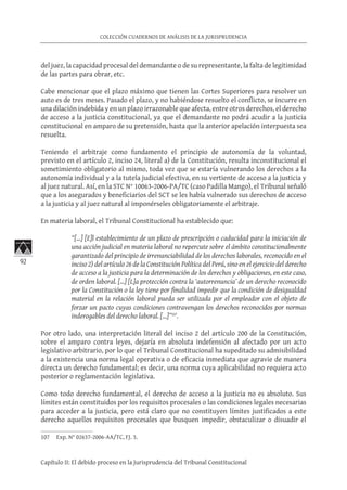 92
COLECCIÓN CUADERNOS DE ANÁLISIS DE LA JURISPRUDENCIA
Capítulo II: El debido proceso en la Jurisprudencia del Tribunal Constitucional
del juez, la capacidad procesal del demandante o de su representante, la falta de legitimidad
de las partes para obrar, etc.
Cabe mencionar que el plazo máximo que tienen las Cortes Superiores para resolver un
auto es de tres meses. Pasado el plazo, y no habiéndose resuelto el conflicto, se incurre en
una dilación indebida y en un plazo irrazonable que afecta, entre otros derechos, el derecho
de acceso a la justicia constitucional, ya que el demandante no podrá acudir a la justicia
constitucional en amparo de su pretensión, hasta que la anterior apelación interpuesta sea
resuelta.
Teniendo el arbitraje como fundamento el principio de autonomía de la voluntad,
previsto en el artículo 2, inciso 24, literal a) de la Constitución, resulta inconstitucional el
sometimiento obligatorio al mismo, toda vez que se estaría vulnerando los derechos a la
autonomía individual y a la tutela judicial efectiva, en su vertiente de acceso a la justicia y
al juez natural. Así, en la STC N° 10063-2006-PA/TC (caso Padilla Mango), el Tribunal señaló
que a los asegurados y beneficiarios del SCT se les había vulnerado sus derechos de acceso
a la justicia y al juez natural al imponérseles obligatoriamente el arbitraje.
En materia laboral, el Tribunal Constitucional ha establecido que:
“[…] [E]l establecimiento de un plazo de prescripción o caducidad para la iniciación de
una acción judicial en materia laboral no repercute sobre el ámbito constitucionalmente
garantizado del principio de irrenunciabilidad de los derechos laborales, reconocido en el
inciso 2) del artículo 26 de la Constitución Política del Perú, sino en el ejercicio del derecho
de acceso a la justicia para la determinación de los derechos y obligaciones, en este caso,
de orden laboral. […] [L]a protección contra la ‘autorrenuncia’ de un derecho reconocido
por la Constitución o la ley tiene por finalidad impedir que la condición de desigualdad
material en la relación laboral pueda ser utilizada por el empleador con el objeto de
forzar un pacto cuyas condiciones contravengan los derechos reconocidos por normas
inderogables del derecho laboral. […]”107
.
Por otro lado, una interpretación literal del inciso 2 del artículo 200 de la Constitución,
sobre el amparo contra leyes, dejaría en absoluta indefensión al afectado por un acto
legislativo arbitrario, por lo que el Tribunal Constitucional ha supeditado su admisibilidad
a la existencia una norma legal operativa o de eficacia inmediata que agravie de manera
directa un derecho fundamental; es decir, una norma cuya aplicabilidad no requiera acto
posterior o reglamentación legislativa.
Como todo derecho fundamental, el derecho de acceso a la justicia no es absoluto. Sus
límites están constituidos por los requisitos procesales o las condiciones legales necesarias
para acceder a la justicia, pero está claro que no constituyen límites justificados a este
derecho aquellos requisitos procesales que busquen impedir, obstaculizar o disuadir el
107	 Exp. N° 02637-2006-AA/TC, FJ. 3.
 