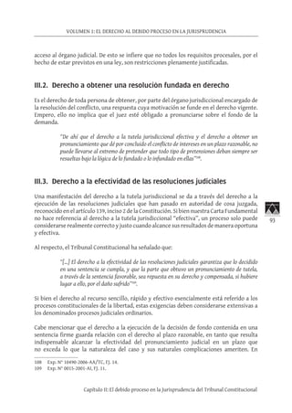 93
VOLUMEN 1: EL DERECHO AL DEBIDO PROCESO EN LA JURISPRUDENCIA
Capítulo II: El debido proceso en la Jurisprudencia del Tribunal Constitucional
acceso al órgano judicial. De esto se infiere que no todos los requisitos procesales, por el
hecho de estar previstos en una ley, son restricciones plenamente justificadas.
	
III.2. Derecho a obtener una resolución fundada en derecho
Es el derecho de toda persona de obtener, por parte del órgano jurisdiccional encargado de
la resolución del conflicto, una respuesta cuya motivación se funde en el derecho vigente.
Empero, ello no implica que el juez esté obligado a pronunciarse sobre el fondo de la
demanda.
“De ahí que el derecho a la tutela jurisdiccional efectiva y el derecho a obtener un
pronunciamiento que dé por concluido el conflicto de intereses en un plazo razonable, no
puede llevarse al extremo de pretender que todo tipo de pretensiones deban siempre ser
resueltas bajo la lógica de lo fundado o lo infundado en ellas”108
.
III.3. Derecho a la efectividad de las resoluciones judiciales
Una manifestación del derecho a la tutela jurisdiccional se da a través del derecho a la
ejecución de las resoluciones judiciales que han pasado en autoridad de cosa juzgada,
reconocido en el artículo 139, inciso 2 de la Constitución. Si bien nuestra Carta Fundamental
no hace referencia al derecho a la tutela jurisdiccional “efectiva”, un proceso solo puede
considerarse realmente correcto y justo cuando alcance sus resultados de manera oportuna
y efectiva.
Al respecto, el Tribunal Constitucional ha señalado que:
“[…] El derecho a la efectividad de las resoluciones judiciales garantiza que lo decidido
en una sentencia se cumpla, y que la parte que obtuvo un pronunciamiento de tutela,
a través de la sentencia favorable, sea repuesta en su derecho y compensada, si hubiere
lugar a ello, por el daño sufrido”109
.
Si bien el derecho al recurso sencillo, rápido y efectivo esencialmente está referido a los
procesos constitucionales de la libertad, estas exigencias deben considerarse extensivas a
los denominados procesos judiciales ordinarios.
Cabe mencionar que el derecho a la ejecución de la decisión de fondo contenida en una
sentencia firme guarda relación con el derecho al plazo razonable, en tanto que resulta
indispensable alcanzar la efectividad del pronunciamiento judicial en un plazo que
no exceda lo que la naturaleza del caso y sus naturales complicaciones ameriten. En
108	 Exp. N° 10490-2006-AA/TC, FJ. 14.
109	 Exp. N° 0015-2001-AI, FJ. 11.
 