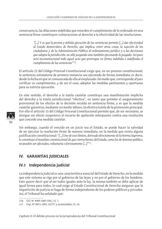 94
COLECCIÓN CUADERNOS DE ANÁLISIS DE LA JURISPRUDENCIA
Capítulo II: El debido proceso en la Jurisprudencia del Tribunal Constitucional
consecuencia, las dilaciones indebidas que retarden el cumplimiento de lo ordenado en una
sentencia firme constituyen vulneraciones al derecho a la efectividad de las resoluciones.
“[…] Y es que la pronta y debida ejecución de las sentencias permite […] dar efectividad
al Estado democrático de Derecho, que implica, entre otras cosas, la sujeción de los
ciudadanos y de la Administración Pública al ordenamiento jurídico y a las decisiones
que adopta la jurisdicción, no sólo juzgando sino también ejecutando lo juzgado. Así pues
será inconstitucional todo aquel acto que prorrogue en forma indebida e indefinida el
cumplimiento de las sentencias”110
.
El artículo 22 del Código Procesal Constitucional exige que, en un proceso constitucional,
la sentencia estimatoria de primera instancia sea ejecutada de forma inmediata; es decir,
desde la fecha en que se comunicada de ella al emplazado. De modo que, corresponde al juez
verificar su cumplimiento, y de ser el caso, adoptar las medidas pertinentes y oportunas
para su estricta ejecución.
En este sentido, el derecho a la tutela cautelar constituye una manifestación implícita
del derecho a la tutela jurisdiccional “efectiva”, en tanto que permite el aseguramiento
provisional de los efectos de la decisión recaída en sentencia firme, y es que la medida
cautelar garantiza, mediante un medio idóneo, la efectiva tutela de la pretensión principal.
Por ello el artículo 15 del Código Procesal Constitucional permite que, de ser necesario, se
otorgue sin efecto suspensivo el recurso de apelación interpuesto contra una resolución
que concede una medida cautelar.
Sin embargo, cuando el vencido en un juicio sea el Estado, se puede hacer la salvedad
de no ejecutar la resolución firme de manera inmediata, en la medida que exista alguna
justificación constitucional:“[…]Unodeesoslímites,derivadodirectamentedelaNormaSuprema,
lo constituye el mandato constitucional de que ciertos bienes del Estado, como los de dominio público,
no pueden ser afectados, voluntaria o forzosamente […]”111
.
IV. GARANTÍAS JUDICIALES	
IV.1 Independencia judicial
La independencia judicial es una característica esencial del Estado de Derecho, en la medida
que este sistema se rige por el gobierno de las leyes y no por el gobierno de los hombres.
Esto quiere decir que al ser todos iguales ante la ley, la misma también se debe aplicar de
igual forma para todos, lo cual exige al Estado Constitucional de Derecho asegurar que la
impartición de justicia se haga de forma independiente de los poderes públicos y privados.
Así, el Tribunal ha señalado que:
110	 STC Nº 4909-2007-PHC, FJ. 7.
111	 Exp. N° 0015-2001-AI/TC y acumulados, FJ. 16.
 