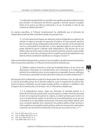 95
VOLUMEN 1: EL DERECHO AL DEBIDO PROCESO EN LA JURISPRUDENCIA
Capítulo II: El debido proceso en la Jurisprudencia del Tribunal Constitucional
“Laindependenciajudicialdebeserentendidacomoaquellacapacidadautodeterminativa
para proceder a la declaración del derecho, juzgando y haciendo ejecutar lo juzgado,
dentro de los marcos que fijan la Constitución y la Ley. En puridad, se trata de una
condición de albedrío funcional”112
.
De manera específica, el Tribunal Constitucional ha establecido que el principio de
independencia judicial debe entenderse desde tres perspectivas:
“[…] a) Como garantía del órgano que administra justicia (independencia orgánica), por
sujeción al respeto al principio de separación de poderes. b) Como garantía operativa
para la actuación del juez (independencia funcional), por conexión con los principios de
reserva y exclusividad de la jurisdicción. c) Como capacidad subjetiva, con sujeción a la
propia voluntad de ejercer y defender dicha independencia. Cabe precisar que en este
ámbito radica uno de los mayores males de la justicia ordinaria nacional, en gran medida
por la falta de convicción y energía para hacer cumplir la garantía de independencia que
desde la primera Constitución republicana se consagra y reconoce”113
.
Sobre esta fundamental garantía se asienta el servicio público de administración de justicia.
Sobre los procesos judiciales, el Tribunal Constitucional ha indicado que:
“[…] [D]eben realizarse teniendo en cuenta que la finalidad última a la que sirven está
directamente relacionada con el fortalecimiento de la institución de la independencia
judicial y la necesidad de contar con una magistratura responsable, honesta, calificada y
conunaclaraycontrastablevocaciónafavordelosvaloresdeunEstadoConstitucional”114
.
Del principio de la independencia judicial se desprenden dos institutos: Uno, la regla según
la cual los justiciables gozan de un derecho subjetivo a que la impartición de justicia que
hacen los jueces y tribunales no esté sujeta al poder político, económico o mediático, sino
al imperio de la Constitución y de las leyes. Así, el Tribunal ha señalado que:
“[…] a) Independencia externa. Según esta dimensión, la autoridad judicial, en el
desarrollo de la función jurisdiccional, no puede sujetarse a ningún interés que provenga
de fuera de la organización judicial en conjunto, ni admitir presiones para resolver un
caso en un determinado sentido. Las decisiones de la autoridad judicial, ya sea que ésta
se desempeñe en la especialidad constitucional, civil, penal, penal militar, laboral, entre
otras, no pueden depender de la voluntad de otros poderes públicos (Poder Ejecutivo o
Poder Legislativo, por ejemplo), partidos políticos, medios de comunicación o particulares
en general, sino tan solo de la Constitución y de la ley que sea acorde con ésta. (…)”115
.
 
112	 Exp. N° 0023-2003-AI/TC, FJ. 28.
113	 Exp. N° 00004-2006-AI/TC, FJ. 31.
114	 Exp. 3361-2004-AA/TC, FJ. 14
115	 Exp. 00004-2006-AI/TC, FJ. 18.
 