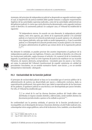 96
COLECCIÓN CUADERNOS DE ANÁLISIS DE LA JURISPRUDENCIA
Capítulo II: El debido proceso en la Jurisprudencia del Tribunal Constitucional
Asimismo, del principio de independencia judicial se desprende un segundo instituto según
el cual, la impartición de justicia también debe quedar inmune a cualquier requerimiento
ilegítimo de las autoridades supremas judiciales, como de las autoridades administrativas
del gobierno judicial. Es cierto que cierta doctrina ha denominado a este segundo instituto
como el derecho a la autonomía judicial. En cualquier caso, el Tribunal ha establecido lo
siguiente:
“b) Independencia interna. De acuerdo con esta dimensión, la independencia judicial
implica, entre otros aspectos, que, dentro de la organización judicial: 1) la autoridad
judicial, en el ejercicio de la función jurisdiccional, no puede sujetarse a la voluntad de
otros órganos judiciales, salvo que medie un medio impugnatorio; y, 2) que la autoridad
judicial, en el desempeño de la función jurisdiccional, no pueda sujetarse a los intereses
de órganos administrativos de gobierno que existan dentro de la organización judicial.
[…]”116
.
No obstante lo señalado, se pueden precisar dos asuntos importantes al quehacer de la
independencia judicial, que son legítimos. Primero, uno referido al derecho a la crítica de
las resoluciones judiciales, según reconoce el artículo 139, numeral 20 de la Constitución.
Segundo, la potestad que tiene la Corte Suprema de Justicia de establecer en sus Acuerdo
Plenarios, de manera abstracta, jurisprudencia vinculante para los jueces y las Cortes;
así como, la potestad del Tribunal Constitucional de expedir sentencias en calidad de
precedentes vinculantes, en un sentido normativo fuerte -stare decisis-, y en un sentido
interpretativo intermedio –distinguish-.
IV.2 Exclusividad de la función judicial
El principio de exclusividad judicial se basa en la necesidad que el servicio público de la
administración de justicia sea desarrollado por jueces a dedicación exclusiva, dada su
especialización profesional. Esto quiere decir que, dada la especialización de las funciones
de los poderes, el quehacer judicial es una técnica a ser desempeñada por jueces letrados.
Por ello, el Tribunal ha establecido que:
“[…] en virtud de la cual las diversas funciones jurídicas del Estado deben estar
distribuidas en órganos estatales disímiles y diferenciados, siendo también distintos los
funcionarios jurisdiccionales a quienes se ha confiado su ejercicio”117
.
De conformidad con la premisa señalada, el ejercicio de la función jurisdiccional es
incompatible con el desempeño de tareas o funciones distintas a la del Poder Judicial; esto,
a desempeñar otros cargos públicos, salvo el de la docencia. Pero, también, a no desarrollar
116	 Exp. N° 00004-2006-AI/TC, FJ. 18.
117	 Exp. N° 0017-2003-AI/TC, FJ. 116.
 