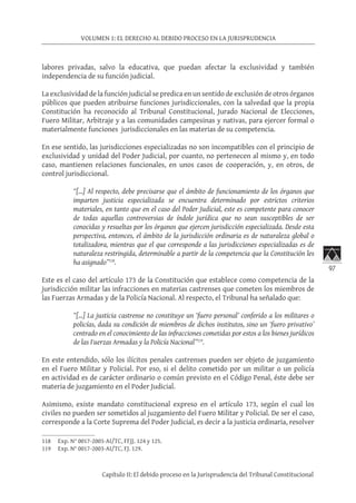 97
VOLUMEN 1: EL DERECHO AL DEBIDO PROCESO EN LA JURISPRUDENCIA
Capítulo II: El debido proceso en la Jurisprudencia del Tribunal Constitucional
labores privadas, salvo la educativa, que puedan afectar la exclusividad y también
independencia de su función judicial.
La exclusividad de la función judicial se predica en un sentido de exclusión de otros órganos
públicos que pueden atribuirse funciones jurisdiccionales, con la salvedad que la propia
Constitución ha reconocido al Tribunal Constitucional, Jurado Nacional de Elecciones,
Fuero Militar, Arbitraje y a las comunidades campesinas y nativas, para ejercer formal o
materialmente funciones jurisdiccionales en las materias de su competencia.
En ese sentido, las jurisdicciones especializadas no son incompatibles con el principio de
exclusividad y unidad del Poder Judicial, por cuanto, no pertenecen al mismo y, en todo
caso, mantienen relaciones funcionales, en unos casos de cooperación, y, en otros, de
control jurisdiccional.
“[…] Al respecto, debe precisarse que el ámbito de funcionamiento de los órganos que
imparten justicia especializada se encuentra determinado por estrictos criterios
materiales, en tanto que en el caso del Poder Judicial, este es competente para conocer
de todas aquellas controversias de índole jurídica que no sean susceptibles de ser
conocidas y resueltas por los órganos que ejercen jurisdicción especializada. Desde esta
perspectiva, entonces, el ámbito de la jurisdicción ordinaria es de naturaleza global o
totalizadora, mientras que el que corresponde a las jurisdicciones especializadas es de
naturaleza restringida, determinable a partir de la competencia que la Constitución les
ha asignado”118
.
Este es el caso del artículo 173 de la Constitución que establece como competencia de la
jurisdicción militar las infracciones en materias castrenses que cometen los miembros de
las Fuerzas Armadas y de la Policía Nacional. Al respecto, el Tribunal ha señalado que:
“[…] La justicia castrense no constituye un ‘fuero personal’ conferido a los militares o
policías, dada su condición de miembros de dichos institutos, sino un ‘fuero privativo’
centrado en el conocimiento de las infracciones cometidas por estos a los bienes jurídicos
de las Fuerzas Armadas y la Policía Nacional”119
.
En este entendido, sólo los ilícitos penales castrenses pueden ser objeto de juzgamiento
en el Fuero Militar y Policial. Por eso, si el delito cometido por un militar o un policía
en actividad es de carácter ordinario o común previsto en el Código Penal, éste debe ser
materia de juzgamiento en el Poder Judicial.
Asimismo, existe mandato constitucional expreso en el artículo 173, según el cual los
civiles no pueden ser sometidos al juzgamiento del Fuero Militar y Policial. De ser el caso,
corresponde a la Corte Suprema del Poder Judicial, es decir a la justicia ordinaria, resolver
118	 Exp. N° 0017-2003-AI/TC, FFJJ. 124 y 125.
119	 Exp. N° 0017-2003-AI/TC, FJ. 129.
 