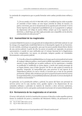 98
COLECCIÓN CUADERNOS DE ANÁLISIS DE LA JURISPRUDENCIA
Capítulo II: El debido proceso en la Jurisprudencia del Tribunal Constitucional
la contienda de competencia que se pueda formular entre ambas jurisdicciones militar y
civil.
“[…] En ese sentido, en la STC N° 0010-2001-AI/TC, se estableció que los civiles no pueden
ser sometidos al fuero militar, así estos hayan cometido los delitos de traición a la
patria o terrorismo, pues de la interpretación de la segunda parte del artículo 173 de la
Norma Suprema sólo se desprende la posibilidad de que en su juzgamiento se apliquen
las disposiciones del Código de Justicia Militar, siempre que la ley respectiva así lo
determine, y, desde luego, que tales reglas procesales sean compatibles con los derechos
constitucionales de orden procesal”120
.
IV.3 Inamovilidad de los magistrados
	
La inamovilidad de los jueces es una garantía de la independencia del Poder Judicial, lo cual
les otorga a los magistrados estabilidad laboral en el desempeño regular de sus funciones.
En este sentido, constituye una garantía para que los jueces puedan desarrollarse dentro
de una carrera judicial. A partir de ello, los jueces no pueden ser separados sin proceso
sancionatorio o cuando no sean ratificados por el Consejo Nacional de la Magistratura
o las Cortes competentes. Los jueces, en principio, tampoco pueden ser trasladados
forzosamente a otro puesto judicial.
“[…]Conello,sebuscalaestabilidaddeljuezenelcargoyquelacarrerajudicialestéexenta
de cualquier influencia política, conservando la debida especialidad y conocimiento que
amerita el cargo, finalidad que no podría verificarse con las separaciones o traslados
no justificados ni establecidos en norma alguna, y mucho más cuando provengan de
un órgano distinto, como el Poder Ejecutivo. Por ello no cabe aceptar la existencia de
garantías ‘temporales’ de inamovilidad pues, para preservar la real vigencia de la
independencia judicial a la cual se vincula, es necesario que se trate de una garantía
permanente.Además,debeconsiderarsequeejercerunpuestodemanerainterinaacarrea
la inseguridad jurídica y la inestabilidad profesional, afectando el correcto desempeño de
las labores encomendadas”121
.
En particular, en la jurisdicción militar y policial, los jueces del fuero son personal en
servicio activo con lo cual, muchas veces, quedan sujetos a las disposiciones de sus
comandos militares o policiales en materia de rotación a otros servicios castrenses,
distintos al judicial. Con lo cual queda cuestionado el principio de la inamovilidad judicial.
IV.4 Permanencia de los magistrados en el servicio
El inciso 3 del artículo 146 de la Constitución reconoce el derecho a todos aquellos quienes
tienen la condición de jueces y miembros del Ministerio Público, de permanecer en el
120	 Exp. N° 0017-2003-AI/TC, FJ.130.
121	 Exp. N° 0023-2003-AI/TC, FJ. 35.
 