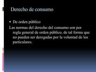 Derecho de consumo 
 De orden público 
Las normas del derecho del consumo son por 
regla general de orden público, de tal forma que 
no pueden ser derogadas por la voluntad de los 
particulares. 
 