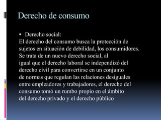 Derecho de consumo 
 Derecho social: 
El derecho del consumo busca la protección de 
sujetos en situación de debilidad, los consumidores. 
Se trata de un nuevo derecho social, al 
igual que el derecho laboral se independizó del 
derecho civil para convertirse en un conjunto 
de normas que regulan las relaciones desiguales 
entre empleadores y trabajadores, el derecho del 
consumo tomó un rumbo propio en el ámbito 
del derecho privado y el derecho público 
 