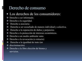 Derecho de consumo 
 Los derechos de los consumidores: 
 Derecho a ser informado. 
 Derecho a la seguridad. 
 Derecho a asociarse. 
 Derecho a ser escuchado de manera individual y colectiva. 
 Derecho a la reparación de daños y perjuicios. 
 Derecho a la protección de intereses económicos. 
 Derecho a un medio ambiente sano. 
 Derecho a la revocación (o retracto) 
 Derecho a la igualdad de trato (no 
 discriminación) 
 Derecho a la libre elección de bienes y 
servicios. 
 