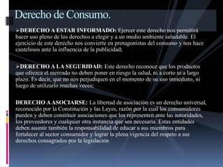 Derecho de Consumo. 
DERECHO A ESTAR INFORMADO: Ejercer este derecho nos permitirá 
hacer uso pleno de los derechos a elegir y a un medio ambiente saludable. El 
ejercicio de este derecho nos convierte en protagonistas del consumo y nos hace 
cautelosos ante la influencia de la publicidad; 
DERECHO A LA SEGURIDAD: Este derecho reconoce que los productos 
que ofrezca el mercado no deben poner en riesgo la salud, ni a corto ni a largo 
plazo. Es decir, que no nos perjudiquen en el momento de su uso inmediato, ni 
luego de utilizarlo muchas veces; 
DERECHO A ASOCIARSE: La libertad de asociación es un derecho universal, 
reconocido por la Constitución y las Leyes, razón por la cual los consumidores 
pueden y deben constituir asociaciones que los representen ante las autoridades, 
los proveedores y cualquier otra instancia que sea necesaria. Estas entidades 
deben asumir también la responsabilidad de educar a sus miembros para 
fortalecer al sector consumidor y lograr la plena vigencia del respeto a sus 
derechos consagrados por la legislación 
 