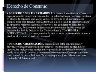 Derecho de Consumo. 
DERECHO A SER ESCUCHADOS: Los consumidores tenemos derecho a 
expresar nuestro parecer en cuanto a las irregularidades que puedan presentarse 
en el acto de consumo que, como vimos, no termina en el momento de la 
compra. Usar este derecho implica también la posibilidad de agruparnos para 
que nuestros reclamos sean más efectivos y nos convierte en ciudadanos 
participativos, fortalecemos la democracia y mejoramos las relaciones del 
mercado. La Red de Defensa a los Consumidores y CONSUMERS 
INTERNATIONAL son dos ejemplos de asociaciones de consumidores, una a 
nivel local y la otra a nivel internacional. 
DERECHO A REPARACIÓN. Toda relación entre consumidores y 
proveedores puede tener sus inconvenientes: los productos pueden no ser 
seguros, las indicaciones pueden no ser precisas, la posibilidad de elección 
puede no existir. El derecho a la reparación o compensación surge como una 
parte natural de esas relaciones. Toda queja que sea justa debe obtener una 
enmienda del daño causado. 
 