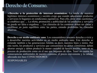 Derecho de Consumo. 
Derecho a la protección de intereses económicos. La tutela de nuestros 
legítimos intereses económicos y sociales exige que cuando adquiramos productos 
o servicios lo hagamos en condiciones equitativas. Para ello, entre otras cuestiones, 
se establece que: ... La oferta, promoción y publicidad de los productos y servicios 
no puede ser falsa o engañosa. ... Las cláusulas de los contratos deben ser claras y 
establecer un justo equilibrio entre las partes, estando prohibidas las cláusulas 
abusivas. 
Derecho a un medio ambiente sano. Los consumidores tenemos derecho a vivir y 
a desarrollar nuestras actividades en un medio ambiente sano. Este derecho se 
extiende también a las generaciones futuras, es decir, nuestros hijos y nietos. Por 
esta razón, los productos y servicios que consumimos no deben contaminar, deben 
ahorrar energía y deben producir la menor cantidad de basura posible, tanto en su 
proceso de producción como en el uso que hagamos de ellos. Tener en cuenta las 
consecuencias ambientales de nuestro consumo, el precio conveniente y la calidad 
adecuada nos hace CONSUMIDORES 
RESPONSABLES 
 