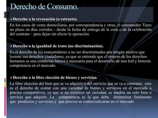 Derecho de Consumo. 
Derecho a la revocación (o retracto). 
En los casos de venta domiciliaria, por correspondencia y otras, el consumidor Tiene 
un plazo en días corridos - desde la fecha de entrega de la cosa o de la celebración 
del contrato – para dejar sin efecto la operación. 
Derecho a la igualdad de trato (no discriminación). 
Es el derecho de los consumidores a no ser discriminados por ningún motivo que 
lesione sus derechos ciudadanos, ya que se entiende que el respeto de los derechos 
humanos es una condición básica y necesaria para el desarrollo de una leal y honesta 
competencia en el mercado. 
Derecho a la libre elección de bienes y servicios. 
La libre elección del bien que se va adquirir o del servicio que se va a contratar; esto 
es el derecho de contar con una variedad de bienes y servicios en el mercado a 
precios competitivos, ya que si no existiese tal variedad, se tendría un solo bien o 
servicio que adquirir. La competencia es la que debe determinar finalmente 
que productos y servicios y que precios se comercializaran en el mercado 
 