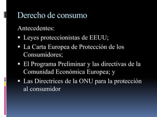 Derecho de consumo 
Antecedentes: 
 Leyes proteccionistas de EEUU; 
 La Carta Europea de Protección de los 
Consumidores; 
 El Programa Preliminar y las directivas de la 
Comunidad Económica Europea; y 
 Las Directrices de la ONU para la protección 
al consumidor 
 