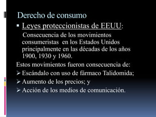 Derecho de consumo 
 Leyes proteccionistas de EEUU: 
Consecuencia de los movimientos 
consumeristas en los Estados Unidos 
principalmente en las décadas de los años 
1900, 1930 y 1960. 
Estos movimientos fueron consecuencia de: 
 Escándalo con uso de fármaco Talidomida; 
 Aumento de los precios; y 
 Acción de los medios de comunicación. 
 
