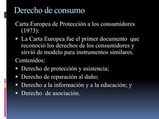 Derecho de consumo 
Carta Europea de Protección a los consumidores 
(1973): 
 La Carta Europea fue el primer documento que 
reconoció los derechos de los consumidores y 
sirvió de modelo para instrumentos similares. 
Contenidos: 
 Derecho de protección y asistencia; 
 Derecho de reparación al daño; 
 Derecho a la información y a la educación; y 
 Derecho de asociación. 
 