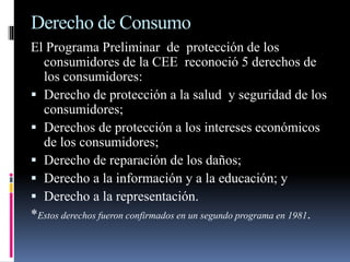 Derecho de Consumo 
El Programa Preliminar de protección de los 
consumidores de la CEE reconoció 5 derechos de 
los consumidores: 
 Derecho de protección a la salud y seguridad de los 
consumidores; 
 Derechos de protección a los intereses económicos 
de los consumidores; 
 Derecho de reparación de los daños; 
 Derecho a la información y a la educación; y 
 Derecho a la representación. 
*Estos derechos fueron confirmados en un segundo programa en 1981. 
 