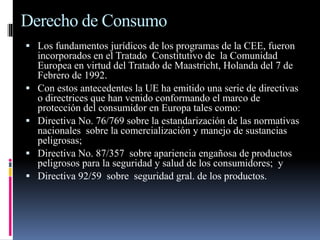 Derecho de Consumo 
 Los fundamentos jurídicos de los programas de la CEE, fueron 
incorporados en el Tratado Constitutivo de la Comunidad 
Europea en virtud del Tratado de Maastricht, Holanda del 7 de 
Febrero de 1992. 
 Con estos antecedentes la UE ha emitido una serie de directivas 
o directrices que han venido conformando el marco de 
protección del consumidor en Europa tales como: 
 Directiva No. 76/769 sobre la estandarización de las normativas 
nacionales sobre la comercialización y manejo de sustancias 
peligrosas; 
 Directiva No. 87/357 sobre apariencia engañosa de productos 
peligrosos para la seguridad y salud de los consumidores; y 
 Directiva 92/59 sobre seguridad gral. de los productos. 
 