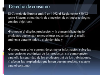 Derecho de consumo 
El Consejo de Europa emitió en 1992 el Reglamento 880/92 
sobre Sistema comunitario de concesión de etiqueta ecológica 
con dos objetivos: 
•Promover el diseño, producción y la comercialización de 
productos que tengan repercusiones reducidas en el medio 
ambiente durante todo su ciclo de vida; y 
•Proporcionar a los consumidores mejor información sobre las 
repercusiones ecológicas de los productos, sin comprometer 
para ello la seguridad de los productos , ni de los trabajadores, 
ni afectar las propiedades que hacen que un producto sea apto 
para el consumo. 
 