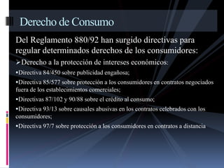 Derecho de Consumo 
Del Reglamento 880/92 han surgido directivas para 
regular determinados derechos de los consumidores: 
Derecho a la protección de intereses económicos: 
Directiva 84/450 sobre publicidad engañosa; 
Directiva 85/577 sobre protección a los consumidores en contratos negociados 
fuera de los establecimientos comerciales; 
Directivas 87/102 y 90/88 sobre el crédito al consumo; 
Directiva 93/13 sobre causales abusivas en los contratos celebrados con los 
consumidores; 
Directiva 97/7 sobre protección a los consumidores en contratos a distancia 
 