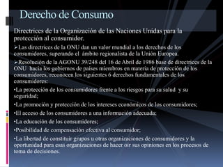 Derecho de Consumo 
Directrices de la Organización de las Naciones Unidas para la 
protección al consumidor. 
Las directrices de la ONU dan un valor mundial a los derechos de los 
consumidores, superando el ámbito regionalista de la Unión Europea. 
Resolución de la AGONU 39/248 del 16 de Abril de 1986 base de directrices de la 
ONU hacia los gobiernos de países miembros en materia de protección de los 
consumidores, reconocen los siguientes 6 derechos fundamentales de los 
consumidores: 
•La protección de los consumidores frente a los riesgos para su salud y su 
seguridad; 
•La promoción y protección de los intereses económicos de los consumidores; 
•El acceso de los consumidores a una información adecuada; 
•La educación de los consumidores; 
•Posibilidad de compensación efectiva al consumidor; 
•La libertad de constituir grupos u otras organizaciones de consumidores y la 
oportunidad para esas organizaciones de hacer oír sus opiniones en los procesos de 
toma de decisiones. 
 