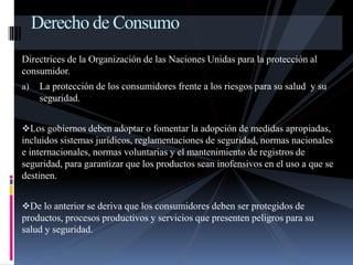 Derecho de Consumo 
Directrices de la Organización de las Naciones Unidas para la protección al 
consumidor. 
a) La protección de los consumidores frente a los riesgos para su salud y su 
seguridad. 
Los gobiernos deben adoptar o fomentar la adopción de medidas apropiadas, 
incluidos sistemas jurídicos, reglamentaciones de seguridad, normas nacionales 
e internacionales, normas voluntarias y el mantenimiento de registros de 
seguridad, para garantizar que los productos sean inofensivos en el uso a que se 
destinen. 
De lo anterior se deriva que los consumidores deben ser protegidos de 
productos, procesos productivos y servicios que presenten peligros para su 
salud y seguridad. 
 