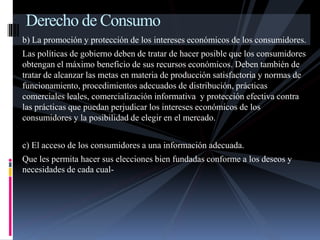 Derecho de Consumo 
b) La promoción y protección de los intereses económicos de los consumidores. 
Las políticas de gobierno deben de tratar de hacer posible que los consumidores 
obtengan el máximo beneficio de sus recursos económicos. Deben también de 
tratar de alcanzar las metas en materia de producción satisfactoria y normas de 
funcionamiento, procedimientos adecuados de distribución, prácticas 
comerciales leales, comercialización informativa y protección efectiva contra 
las prácticas que puedan perjudicar los intereses económicos de los 
consumidores y la posibilidad de elegir en el mercado. 
c) El acceso de los consumidores a una información adecuada. 
Que les permita hacer sus elecciones bien fundadas conforme a los deseos y 
necesidades de cada cual- 
 