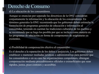 Derecho de Consumo 
d) La educación de los consumidores. 
Aunque se enuncian por separado las directrices de la ONU consideran 
conjuntamente la información y la educación de los consumidores. En 
términos generales la ONU recomienda que los gobiernos deben estimular la 
formulación de programas generales de educación e información al 
consumidor, teniendo en cuentan las tradiciones culturales de los pueblos y 
se recomienda que se haga los posible por que se incluya como materia en 
los programas de educación en forma de componentes de asignaturas ya 
existentes. 
e) Posibilidad de compensación efectiva al consumidor. 
Es el derecho a la reparación de los daños y perjuicios. Los gobiernos deben 
establecer o mantener mediadas jurídicas o administrativas para permitir que 
los consumidores o en su caso las organizaciones competentes, obtengan 
compensación mediante procedimientos oficiales o extraoficiales que sean 
rápidos, justos, poco costosos y accesibles. 
 