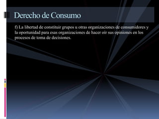 Derecho de Consumo 
f) La libertad de constituir grupos u otras organizaciones de consumidores y 
la oportunidad para esas organizaciones de hacer oír sus opiniones en los 
procesos de toma de decisiones. 
 