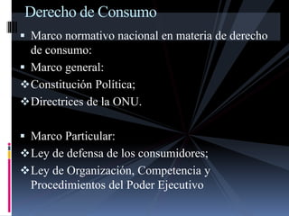 Derecho de Consumo 
 Marco normativo nacional en materia de derecho 
de consumo: 
 Marco general: 
Constitución Política; 
Directrices de la ONU. 
 Marco Particular: 
Ley de defensa de los consumidores; 
Ley de Organización, Competencia y 
Procedimientos del Poder Ejecutivo 
 